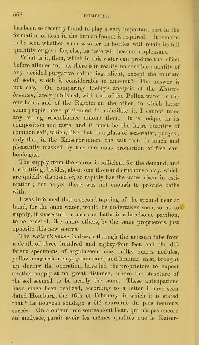 has been so recently found to play a very important part in the formation of flesh in the human frame) is required. It remains to be seen whether such a water in bottles will retain its full quantity of gas ; for, else, its taste will become unpleasant. What is it, then, which in this water can produce the effect before alluded to,—as there is in reality no sensible quantity of any decided purgative saline ingredient, except the muriate of soda, which is considerable in amount?—The answer is not easy. On comparing Liebig's analysis of the Kaiser- hrunnen, lately published, with that of the Pullna water on the one hand, and of the Ragotzi on the other, to which latter some people have pretended to assimilate it, I cannot trace any strong resemblance among them. It is unique in its composition and taste, and it must be the large quantity of common salt, which, like that in a glass of sea-water, purges; only that, in the Kaiserbrunnen, the salt taste is much and pleasantly masked by the enormous proportion of free car- bonic gas. The supply from the source is sufficient for the demand, anr! for bottling, besides, about one thousand cruchonsa day, whicL are quickly disposed of, so rapidly has the water risen in esti- mation ; but as yet there was not enough to provide baths with. I was informed that a second tapping of the ground near at hand, for the same water, would be undertaken soon, so as to * supply, if successful, a series of baths in a handsome pavilion, to be erected, like many others, by the same proprietors, just opposite this new source. The Kaiserbrunnen is drawn through the artesian tube from a depth of three hundred and eighty-four feet, and the dif- ferent specimens of argillaceous clay, milky quartz nodules, yellow magnesian clay, green sand, and laminar shist, brought up during the operation, have led the proprietors to expect another supply at no great distance, where the structure of the soil seemed to be nearly the same. These anticipations have since been realized, according to a letter I have seen dated Homburg, the 16th of February, in which it is stated that Le nouveau sondage a 6t6 couronne du plus heureux succes. On a obtenu une source dont I'eau, qui n'a pas encore et6 analysee, parait avoir les m^mes qualites que le Kaiser-