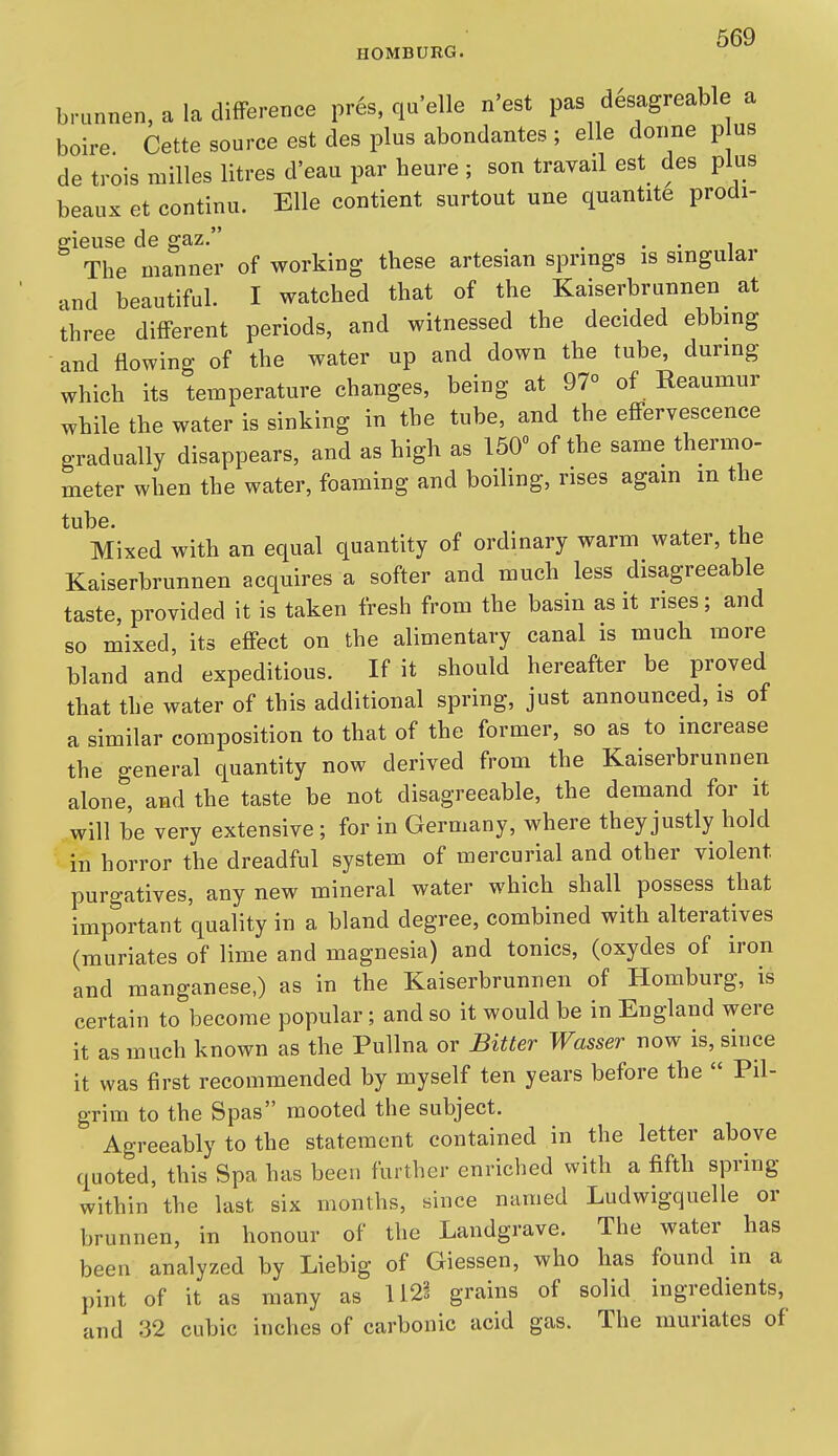 brunnen, a la difference pres. qu'elle n'est pas desagreable a boire Cette source est des plus abondantes ; elle donne p us de trois niilles litres d'eau par heure ; son travail est des plus beaux et continu. Elle contient surtout une quantite prodi- gieuse de gaz. . . . , The manner of working these artesian springs is singular and beautiful. I watched that of the Kaiserbrunnen at three different periods, and witnessed the decided ebbing and flowing of the water up and down the tube, during which its temperature changes, being at 97° of Reaumur while the water is sinking in the tube, and the effervescence gradually disappears, and as high as 150 of the same thermo- meter when the water, foaming and boiling, rises agam m the tube. , Mixed with an equal quantity of ordinary warm water, the Kaiserbrunnen acquires a softer and much less disagreeable taste, provided it is taken fresh from the basin as it rises; and so mixed, its effect on the alimentary canal is much more bland and expeditious. If it should hereafter be proved that the water of this additional spring, just announced, is of a similar composition to that of the former, so as to increase the general quantity now derived from the Kaiserbrunnen alone, and the taste be not disagreeable, the demand for it will be very extensive ; for in Germany, where they justly hold in horror the dreadful system of mercurial and other violent purgatives, any new mineral water which shall possess that important quality in a bland degree, combined with alteratives (muriates of lime and magnesia) and tonics, (oxydes of iron and manganese,) as in the Kaiserbrunnen of Homburg, is certain to become popular; and so it would be in England were it as much known as the Pullna or Bitter Wasser now is, since it was first recommended by myself ten years before the Pil- grim to the Spas mooted the subject. Agreeably to the statement contained in the letter above quoted, this Spa has been further enriched with a fifth spring within the last six months, since named Ludwigquelle or brunnen, in honour of the Landgrave. The water has been analyzed by Liebig of Giessen, who has found in a pint of it as many as 112§ grains of solid ingredients, and 32 cubic inches of carbonic acid gas. The muriates of