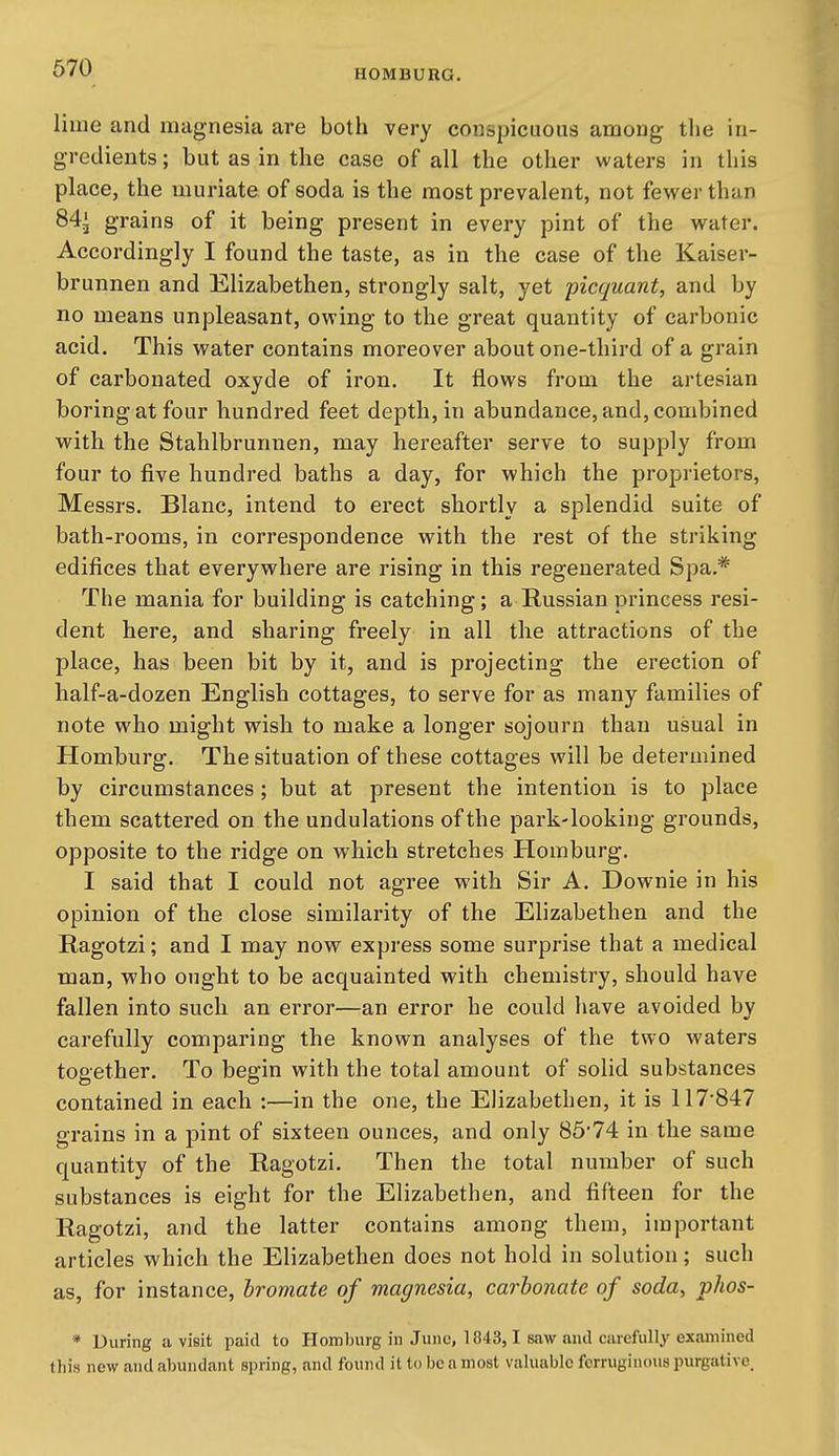 HOMBURG. lime and magnesia are both very conspicuous among tlie in- gredients ; but as in the case of all the other waters in tliis place, the muriate of soda is the most prevalent, not fewer than 84^ grains of it being present in every pint of the water. Accordingly I found the taste, as in the case of the Kaiser- brunnen and Elizabethen, strongly salt, yet picquant, and by no means unpleasant, owing to the great quantity of carbonic acid. This water contains moreover about one-third of a grain of carbonated oxyde of iron. It flows from the artesian boring at four hundred feet depth, in abundance, and, combined with the Stahlbrunnen, may hereafter serve to supply from four to five hundred baths a day, for which the proprietors, Messrs. Blanc, intend to erect shortly a splendid suite of bath-rooms, in correspondence with the rest of the striking edifices that everywhere are rising in this regenerated Spa.* The mania for building is catching; a Russian princess resi- dent here, and sharing freely in all the attractions of the place, has been bit by it, and is projecting the erection of half-a-dozen English cottages, to serve for as many families of note who might wish to make a longer sojourn than usual in Homburg. The situation of these cottages will be determined by circumstances; but at present the intention is to place them scattered on the undulations of the park-looking grounds, opposite to the ridge on which stretches Homburg. I said that I could not agree with Sir A. Downie in his opinion of the close similarity of the Elizabethen and the Ragotzi; and I may now express some surprise that a medical man, who ought to be acquainted with chemistry, should have fallen into such an error—an error he could have avoided by carefully comparing the known analyses of the two waters together. To begin with the total amount of solid substances contained in each :—in the one, the Elizabethen, it is 117-847 grains in a pint of sixteen ounces, and only 85*74 in the same quantity of the Ragotzi. Then the total number of such substances is eight for the Elizabethen, and fifteen for the Ragotzi, and the latter contains among them, important articles which the Elizabethen does not hold in solution; such as, for instance, bromate of magnesia, carbonate of soda, phos- * During a visit paid to Homburg in Juno, 1843, 1 saw and carefully examined this new and abundant spring, and found it to be a most valuable ferruginous purgative.
