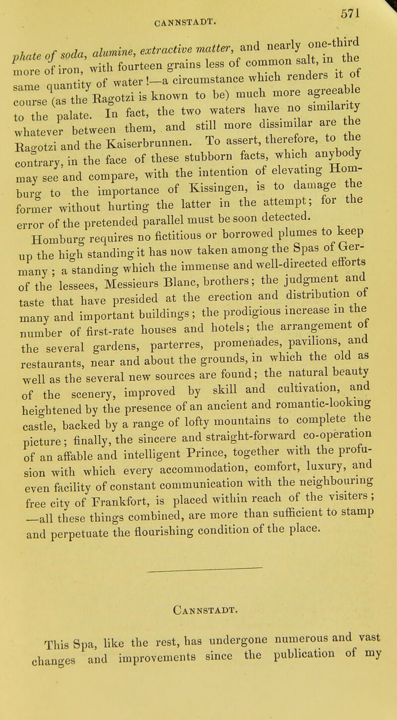 phateofsoda, alumvne, extractive matter, .n^ '^XT^ te more of iron, with fourteen grains less of common salt, m the  n e quantity of water !_a circumstance which renders it of  tliRagotzi is known to he) much more ag^eea^^^^ to the palate. In fact, the two waters have no sim lanty whatever between them, and still more dxss.mdar are he Raootzi and the Kaiserbrunnen. To assert, therefore, to the contrary, in the face of these stubborn facts, which anybody may see and compare, with the intention of elevating Hom- bu4 to the importance of Kissingen, is to damage the former without hurting the latter in the attempt; for the error of the pretended parallel must be soon detected. Homburg requires no fictitious or borrowed plumes to keep up the high standing it has now taken among the Spas ot ^er- many : a standing which the immense and well-directed efi-orts of the lessees. Messieurs Blanc, brothers; the judgment and taste that have presided at the erection and distribution ot many and important buildings; the prodigious increase in the number of first-rate houses and hotels; the arrangement ot the several gardens, parterres, promenades, pavilions and restaurants, near and about the grounds, in which the old as well as the several new sources are found; the natural beauty of the scenery, improved by skill and cultivation, and heightened by the presence of an ancient and romantic-looking castle, backed by a range of lofty mountains to complete the picture; finally, the sincere and straight-forward co-operation of an afi-able and intelligent Prince, together with the profu- sion with which every accommodation, comfort, luxury, and even facility of constant communication with the neighbouring free city of Frankfort, is placed within reach of the visiters; —all these things combined, are more than sufl[icient to stamp and perpetuate the flourishing condition of the place. Cannstadt. This Spa, like the rest, has undergone numerous and vast changes and improvements since the publication of my