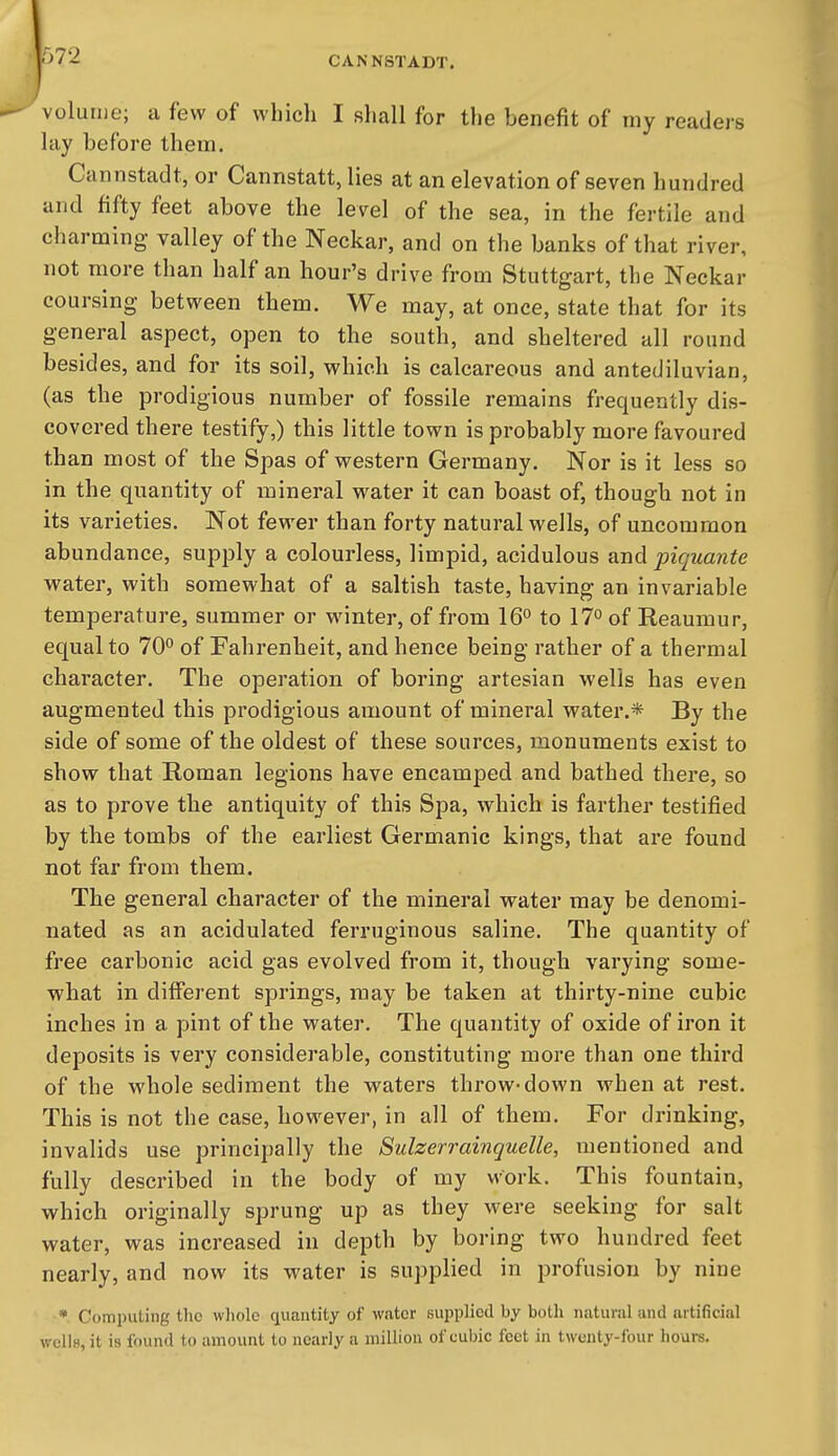volume; a few of which I shall for the benefit of my readers lay before them. Cannstadt, or Cannstatt, lies at an elevation of seven hundred and fifty feet above the level of the sea, in the fertile and charming- valley of the Neckar, and on the banks of that river, not more than half an hour's drive from Stuttgart, the Neckar coursing between them. We may, at once, state that for its general aspect, open to the south, and sheltered all round besides, and for its soil, which, is calcareous and antediluvian, (as the prodigious number of fossile remains frequently dis- covered there testify,) this little town is probably more favoured than most of the Spas of western Germany. Nor is it less so in the quantity of mineral water it can boast of, though not in its varieties. Not fewer than forty natural wells, of uncommon abundance, supply a colourless, limpid, acidulous and piquante vv^ater, with somewhat of a saltish taste, having an invariable temperature, summer or winter, of from 16° to 17° of Reaumur, equal to 70° of Fahrenheit, and hence being rather of a thermal character. The operation of boring artesian wells has even augmented this prodigious amount of mineral water.* By the side of some of the oldest of these sources, monuments exist to show that Roman legions have encamped and bathed there, so as to prove the antiquity of this Spa, which is farther testified by the tombs of the earliest Germanic kings, that are found not far from them. The general character of the mineral vrater may be denomi- nated as an acidulated ferruginous saline. The quantity of free carbonic acid gas evolved from it, though varying some- what in different springs, may be taken at thirty-nine cubic inches in a pint of the water. The quantity of oxide of iron it deposits is very considerable, constituting more than one third of the whole sediment the waters throw-down when at rest. This is not the case, however, in all of them. For drinking, invalids use principally the Sulzerrainquelle, mentioned and fully described in the body of my work. This fountain, which originally sprung up as they were seeking for salt water, was increased in depth by boring two hundred feet nearly, and now its water is supplied in profusion by nine * Computing the whole quantity of water supplied by both natural and artificial wells, it is found to amount to nearly a million of eubic feet in twenty-four hours.