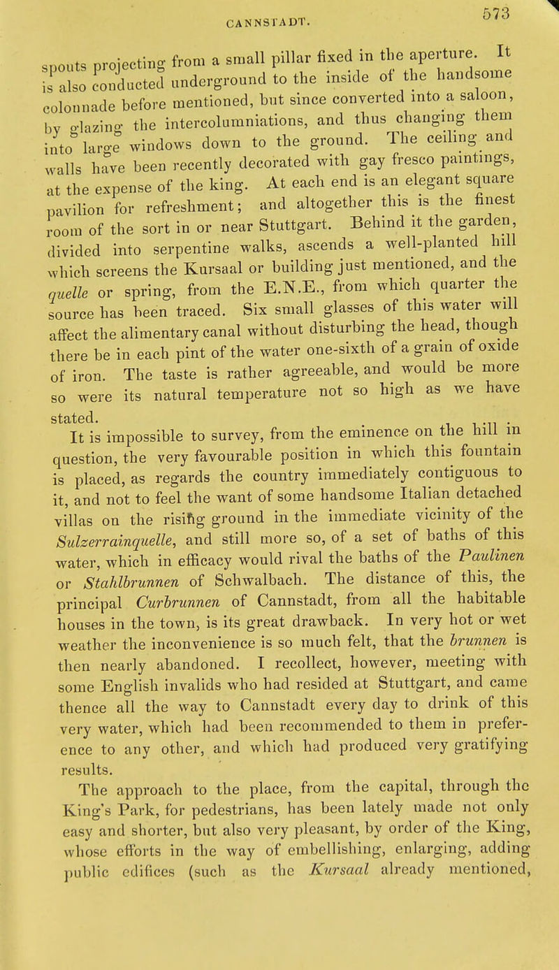 .nnnts oroiectiiio- from a small pillar fixed in tlie aperture. It LTll colli undergrour^d to the inside of the handsome colonnade before mentioned, but since converted into a saloon, bv p-lazino- the intercoluraniations, and thus changing them into laro-e windows down to the ground. The ceiling and walls have been recently decorated with gay fresco paintings, at the expense of the king. At each end is an elegant square pavilion for refreshment; and altogether this is the finest room of the sort in or near Stuttgart. Behind it the garden divided into serpentine walks, ascends a well-planted hill which screens the Kursaal or building just mentioned, and the quelle or spring, from the E.N.E., from which quarter the source has been traced. Six small glasses of this water will affect the alimentary canal without disturbing the head, though there be in each pint of the water one-sixth of a grain of oxide of iron. The taste is rather agreeable, and would be more so were its natural temperature not so high as we have It is impossible to survey, from the eminence on the hill in question, the very favourable position in which this fountain is placed, as regards the country immediately contiguous to it, and not to feel the want of some handsome Italian detached villas on the risifig ground in the immediate vicinity of the Sulzerrainquelle, and still more so, of a set of baths of this water, which in efficacy would rival the baths of the Paulinen or Stahlbrunnen of Schwalbach. The distance of this, the principal Curbrunnen of Cannstadt, from all the habitable houses in the town, is its great drawback. In very hot or wet weather the inconvenience is so much felt, that the brunnen is then nearly abandoned. I recollect, however, meeting with some English invalids who had resided at Stuttgart, and came thence all the way to Cannstadt every day to drink of this very water, which had been recommended to them in prefer- ence to any other, and which had produced very gratifying results. The approach to the place, from the capital, through the King's Park, for pedestrians, has been lately made not only easy and shorter, but also very pleasant, by order of the King, whose efforts in the way of embellishing, enlarging, adding j)ublic edifices (such as the Kursaal already mentioned,