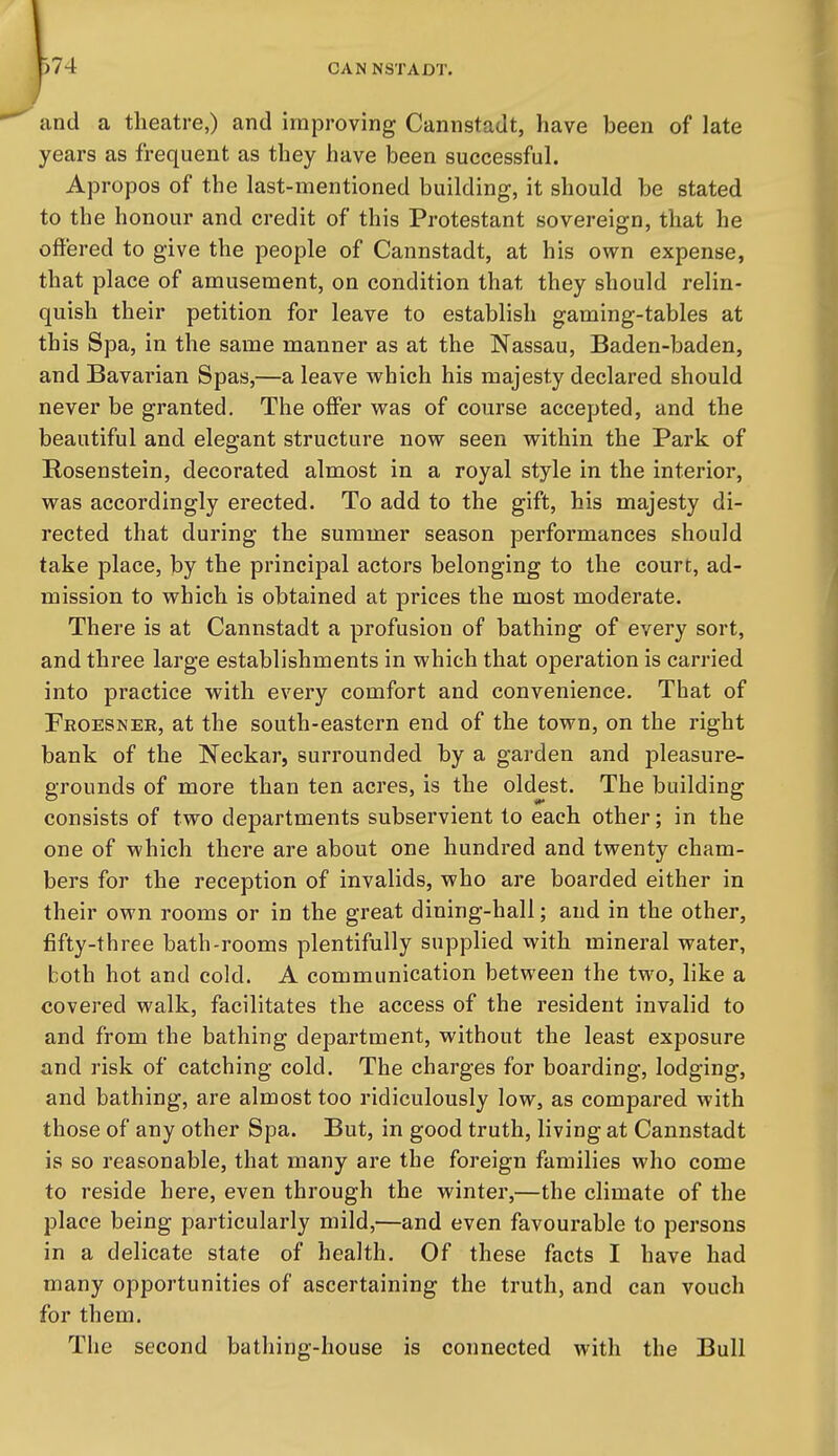 and a theatre,) and improving Cannstadt, have been of late years as frequent as they have been successful. Apropos of the last-mentioned building, it should be stated to the honour and credit of this Protestant sovereign, that he offered to give the people of Cannstadt, at his own expense, that place of amusement, on condition that they should relin- quish their petition for leave to establish gaming-tables at this Spa, in the same manner as at the Nassau, Baden-baden, and Bavarian Spas,—a leave which his majesty declared should never be granted. The offer was of course accepted, and the beautiful and elegant structure now seen within the Park of Rosenstein, decorated almost in a royal style in the interior, was accordingly erected. To add to the gift, his majesty di- rected that during the summer season performances should take place, by the principal actors belonging to the court, ad- mission to which is obtained at prices the most moderate. There is at Cannstadt a profusion of bathing of every sort, and three large establishments in which that operation is carried into practice with every comfort and convenience. That of Feoesner, at the south-eastern end of the town, on the right bank of the Neckar, surrounded by a garden and pleasure- grounds of more than ten acres, is the oldest. The building consists of two departments subservient to each other; in the one of which there are about one hundred and twenty cham- bers for the reception of invalids, who are boarded either in their own rooms or in the great dining-hall; and in the other, fifty-three bath-rooms plentifully supplied with mineral water, both hot and cold. A communication between the two, like a covered walk, facilitates the access of the resident invalid to and from the bathing department, without the least exposure and risk of catching cold. The charges for boarding, lodging, and bathing, are almost too ridiculously low, as compared with those of any other Spa. But, in good truth, living at Cannstadt is so reasonable, that many are the foreign families who come to reside here, even through the winter,—the climate of the place being particularly mild,—and even favourable to persons in a delicate state of health. Of these facts I have had many opportunities of ascertaining the truth, and can vouch for them. The second bathing-house is connected with the Bull