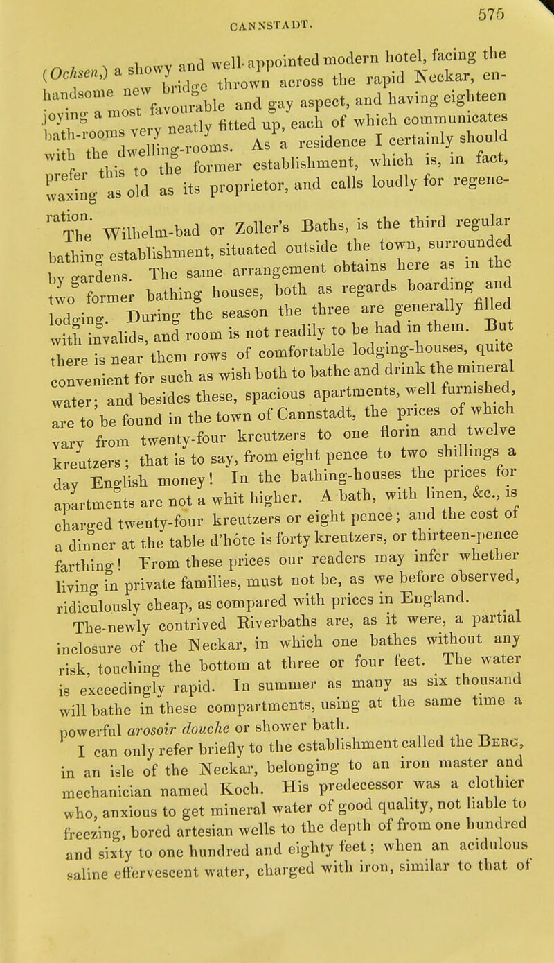 CANNSTADT. nnri wpll aT-)nointed modern hotel, facing the ^^r'^'^ltTJot tS^^ the rapid Neckar, en- 1st favc^^^^^ and gay aspect, and having eighteen joymg a most fovouiao s y communicates '^^^T'l oC A^^^ I -rtainly should ^^ler tV To on^^^^^ establishment, which is, in fact, Tatg aso d as its proprietor, and calls loudly for regene- The Wilhelm-bad or Zoller's Baths, is the third regular bathing establishment, situated outside the town, surrounded by wardens. The same arrangement obtams here as m the tlo' former bathing houses, both as regards boardmg and odging. During the season the three are generally fiUed with invalids, and room is not readily to be had m them. But ^ere is near them rows of comfortable lodging-houses, quite nvenient for such as wish both to bathe and dnnk the mineral water; and besides these, spacious apartments, well furnished are to be found in the town of Cannstadt, the prices of which vary from twenty-four kreutzers to one florm and twelve kreutzers ; that is to say, from eight pence to two shillings a day English money! In the bathing-houses the prices for apartments are not a whit higher. A bath, with hnen, &c is charged twenty-four kreutzers or eight pence; and the cost ot a dinner at the table d'hote is forty kreutzers, or thirteen-pence farthing' From these prices our readers may mfer whether living in private families, must not be, as we before observed, ridiculously cheap, as compared with prices in England. _ The-newly contrived Riverbaths are, as it were, a partial inclosure of the Neckar, in which one bathes without any risk, touching the bottom at three or four feet. The water is exceedingly rapid. In summer as many as six thousand will bathe in these compartments, using at the same time a powerful arosoir cZoMc/te or shower bath. „ , , -„ I can only refer briefly to the establishment called the Berg, in an isle of the Neckar, belonging to an iron master and mechanician named Koch. His predecessor was a clothier who, anxious to get mineral water of good quality, not liable to freezing, bored artesian wells to the depth of from one hundred and sixty to one hundred and eighty feet; when an acidulous valine effervescent water, charged with iron, similar to that of