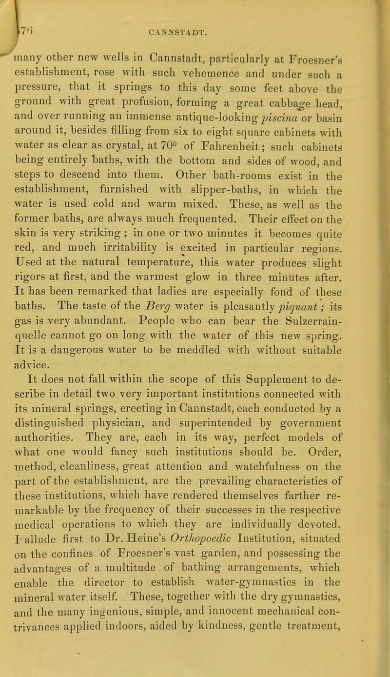 7^) many other new wells in Cannstadt, particularly at Froesner's establishment, rose with such vehemence and under such a pressure, that it springs to this day some feet above the g-round with great profusion, forming a great cabbage head, and over running an immense antique-looking ;;z5cma or basin around it, besides filling from six to eight square cabinets with water as clear as crystal, at 70° of Fahrenheit; such cabinets being entirely baths, with the bottom and sides of wood, and steps to descend into them. Other bath-rooms exist in the establishment, furnished with slipper-baths, in which the water is used cold and warm mixed. These, as well as the former baths, are always much frequented. Their effect on the skin is very striking ; in one or two minutes it becomes quite red, and much irritability is excited in particular regions. Used at the natural temperature, this water produces slight rigors at first, and the warmest glow in three minutes after. It has been remarked that ladies are especially fond of these baths. The taste of the Berg water is pleasantly piquant; its gas is very abundant. People who can bear the Sulzerrain- quelle cannot go on long with the water of this new spring. It is a dangerous water to be meddled with without suitable advice. It does not fall within the scope of this Supplement to de- scribe in detail two very important institutions connected with its mineral springs, erecting in Caunstadt, each conducted by a distinguished physician, and superintended by government authorities. They are, each in its way, perfect models of what one would fancy such institutions should be. Order, method, cleanliness, great attention and watchfulness on the part of the establishment, are the prevailing characteristics of these institutions, which have rendered themselves farther re- markable by the frequency of their successes in the respective medical operations to which they are individually devoted. I-allude first to Dr. Heine's Orthopoedic Institution, situated on the confines of Froesner's vast garden, and possessing the advantages of a multitude of bathing arrangements, which enable the director to establish water-gymnastics in the mineral water itself. These, together with the dry gymnastics, and the many ingenious, simple, and innocent mechanical con- trivances applied indoors, aided by kindness, gentle treatment,