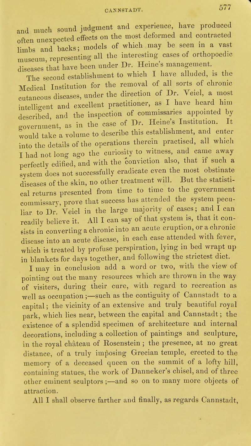 and much sound judgment and experience, have produced often unexpected effects on the most deformed and contracted limbs and backs; models of which may be seen in a vast museum representing all the interesting cases of orthopoedic diseases that have been nnder Dr, Heine's management. The second establishment to which I have alluded, is the Medical Institution for the removal of all sorts of chronic cutaneous diseases, under the direction of Dr. Veiel, a most intellio-ent and excellent practitioner, as I have heard him described and the inspection of commissaries appointed by p-overnment, as in the case of Dr. Heine's Institution. It would take a volume to describe this establishment, and enter into the details of the operations therein practised, all which I had not long ago the curiosity to witness, and came away perfectly edified, and with the conviction also, that if such a system does not successfully eradicate even the most obstinate diseases of the skin, no other treatment will. But the statisti- cal returns presented from time to time to the government commissary, prove that success has attended the system pecu- liar to Dr. Veiel in the large majority of cases; and I can readily believe it. All I can say of that system is, that it con- sists in converting a chronic into an acute eruption, or a chronic disease into an acute disease, in each case attended with fever, which is treated by profuse perspiration, lying m bed wrapt up in blankets for days together, and following the strictest diet. I may in conclusion add a word or two, with the view of pointing out the many resources which are thrown in the way of visiters, during their cure, with regard to recreation as well as occupation ;—such as the contiguity of Cannstadt to a capital; the vicinity of an extensive and truly beautiful royal park, which lies near, between the capital and Cannstadt; the existence of a splendid specimen of architecture and internal decorations, including a collection of paintings and sculpture, in the royal chateau of Rosenstein ; the presence, at no great distance, of a truly imposing Grecian temple, erected to the memory of a deceased queen on the summit of a lofty hill, containing statues, the work of Danneker's chisel, and of three other eminent sculptors;—and so on to many more objects of attraction. All I shall observe farther and finally, as regards Cannstadt,