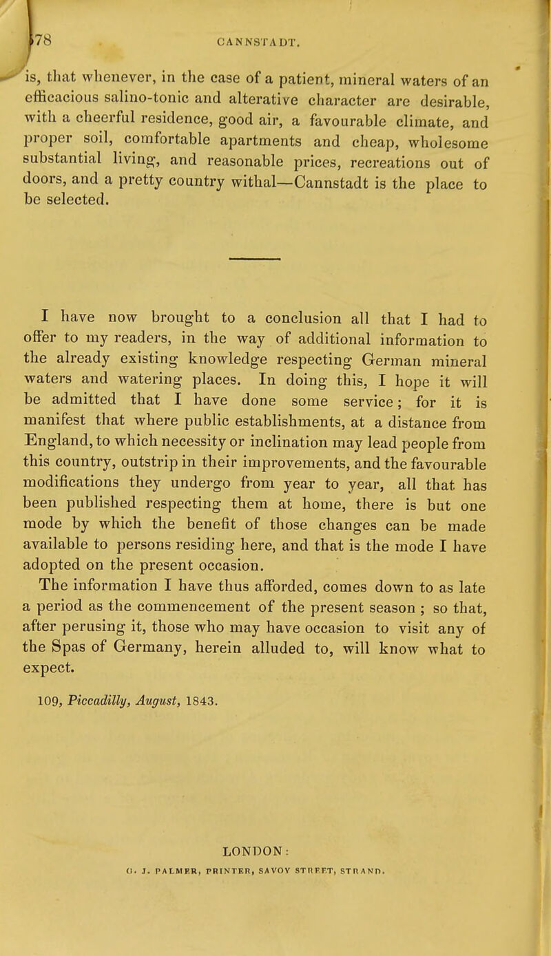 78 is, that whenever, in the case of a patient, mineral waters of an efficacious salino-tonic and alterative character are desirable, with a cheerful residence, good air, a favourable climate, and proper soil, comfortable apartments and cheap, wholesome substantial living, and reasonable prices, recreations out of doors, and a pretty country withal—Cannstadt is the place to be selected. I have now brought to a conclusion all that I had to offer to my readers, in the way of additional information to the already existing knowledge respecting German mineral waters and watering places. In doing this, I hope it will be admitted that I have done some service; for it is manifest that where public establishments, at a distance from England, to which necessity or inclination may lead people from this country, outstrip in their improvements, and the favourable modifications they undergo from year to year, all that has been published respecting them at home, there is but one mode by which the benefit of those changes can be made available to persons residing here, and that is the mode I have adopted on the present occasion. The information I have thus afforded, comes down to as late a period as the commencement of the present season ; so that, after perusing it, those who may have occasion to visit any of the Spas of Germany, herein alluded to, will know what to expect. 109, Piccadilly, August, 1843. LONDON: (1. J. PALMER, PRINTER, SAVOV STnFF.T, STHAND.