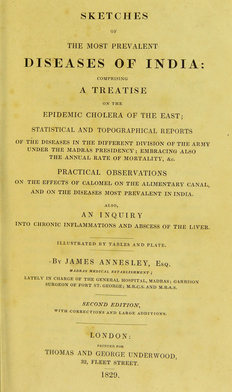 SKETCHES OF THE MOST PREVALENT DISEASES OF INDIA: COMPRISING A TREATISE OK THE EPIDEMIC CHOLERA OF THE EAST; STATISTICAL AND TOPOGRAPHICAL REPORTS OF THE DISEASES IN THE DIFFERENT DIVISION OF THE ARMY UNDER THE MADRAS PRESIDENCY; EMBRACING ALSO THE ANNUAL RATE OF MORTALITY, &c. PRACTICAL OBSERVATIONS ON THE EFFECTS OF CALOMEL ON THE ALIMENTARY CANAL, AND ON THE DISEASES MOST PREVALENT IN INDIA. ALSO, AN INQUIRY INTO CHRONIC INFLAMMATIONS AND ABSCESS OF THE LIVER. ILLUSTRATED BY TABLES AND PLATE. •By JAMES ANNESLEY, Esq. MADRAS MEDICAL ESTABLISHMENT ; LATELY IN CHARGE OF THE GENERAL HOSPITAL. MADRAS; GARRISON SURGEON OP FORT ST. GEORGE; M.R.C.S. AND M.R.A.S. SECOND edition; WITH COaaECTIOKS AND LARGE ADDITIOK3. LONDON: PIU.VTRD FOB THOMAS AND GEORGE UNDERWOOD, 32, FLEET STREET. 1829.