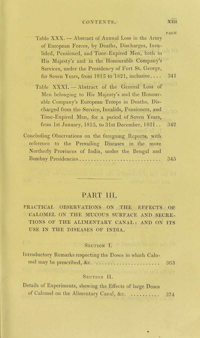 PAG E Table XXX. — Abstract of Annual Loss in the Army of European Forces, by Deaths, Discharges, Inva- lided, Pensioned, and Time-Expired Men, both in His Majesty's and in the Honourable Company's Services, under the Presidency of Fort St. George, for Seven Years, from 1815 to 1821, inclusive 341 Table XXXI. — Abstract of the General Loss of Men belonging to His Majesty's and the Honour- able Company's European Troops in Deaths, Dis- charged from the Service, Invalids, Pensioners, and Time-Expired Men, for a period of Seven Years, from 1st January, 1815, to 31st December, 1821. . 342 Concluding Observations on the foregoing Reports, with reference to the Prevailing Diseases in the more Northerly Provinces of India, under the Bengal and Bombay Presidencies 345 PART III. PRACTICAL OBSERVATIONS ON THE EFFECTS OF CALOMEL ON THE MUCOUS SURFACE AND SECRE- TIONS OF THE ALIMENTARY CANAL; AND ON ITS USE IN THE DISEASES OF INDIA. Section I. Introductory Remarks respecting the Doses in which Calo- mel may be prescribed, &c. 363 Section II. Details of Experiments, shewing the Effects of large Doses of Calomel on the Alimentary Canal, &c 374