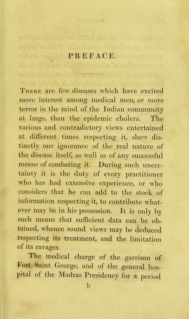 PREFACE. There are few diseases which have excited more interest among medical men, or more terror in the mind of the Indian community at large, than the epidemic cholera. The various and contradictory views entertained at different times respecting it, shew dis- tinctly our ignorance of the real nature of the disease itself, as well as of any successful means of combating it. During such uncer- tainty it is the duty of every practitioner who has had extensive experience, or who considers that he can add to the stock of information respecting it, to contribute what- ever may be in his possession. It is only by such means that sufficient data can be ob- tained, whence sound views may be deduced respecting its treatment, and the limitation of its ravages. The medical charge of the garrison of Fort Saint George, and of the general hos- pital of the Madras Presidency for a period b