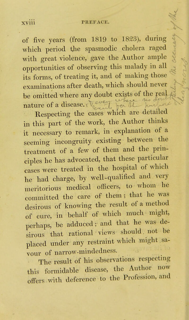 of five years (from 1819 to 1823), during ^ which period the spasmodic cholera raged V with great violence, gave the Author ample ^ ^ opportunities of observing this malady in all . its forms, of treating it, and of making those examinations after death, which should never be omitted where any doubt exi^ts^of the jea|^ nature of a disease. > ]^ HjC^ Respecting the cases which are detailed in this part of the work, the Author thinks it necessary to remark, in explanation of a seeming incongruity existing between the treatment of a few of them and the prin- ciples he has advocated, that these particular cases were treated in the hospital of which he had charge, by well-qualified and very meritorious medical officers, to whom he committed the care of them ; that he was desirous of knowing the result of a method of cure, in behalf of which much might, perhaps, be adduced; and that he was de- sirous that rational views should, not be placed under any restraint which might sa- vour of narrow-mindedness. The result of his observations respecting this formidable disease, the Author now offers with deference to the Profession, and