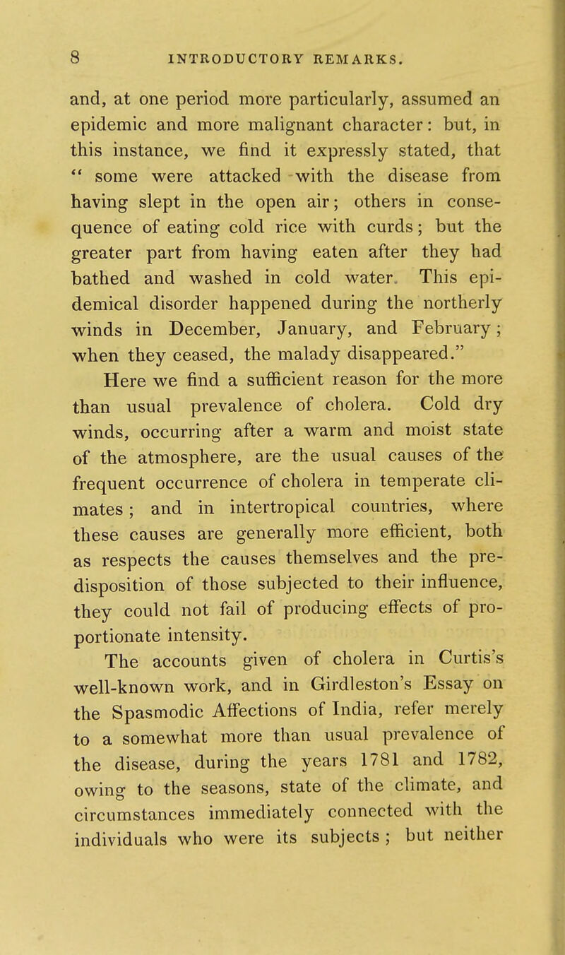 and, at one period more particularly, assumed an epidemic and more malignant character: but, in this instance, we find it expressly stated, that ** some were attacked with the disease from having slept in the open air; others in conse- quence of eating cold rice with curds; but the greater part from having eaten after they had bathed and washed in cold water. This epi- demical disorder happened during the northerly winds in December, January, and February; when they ceased, the malady disappeared. Here we find a sufficient reason for the more than usual prevalence of cholera. Cold dry winds, occurring after a warm and moist state of the atmosphere, are the usual causes of the frequent occurrence of cholera in temperate cli- mates ; and in intertropical countries, where these causes are generally more efficient, both as respects the causes themselves and the pre- disposition of those subjected to their influence, they could not fail of producing eff'ects of pro- portionate intensity. The accounts given of cholera in Curtis's well-known work, and in Girdleston's Essay on the Spasmodic Aff'ections of India, refer merely to a somewhat more than usual prevalence of the disease, during the years 1781 and 1782, owing to the seasons, state of the climate, and circumstances immediately connected with the individuals who were its subjects ; but neither