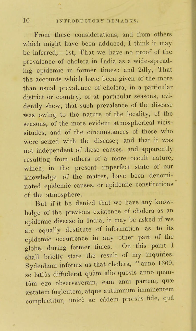 From these considerations, and from others which might have been adduced, I think it may be inferred,—1st, That we have no proof of the prevalence of cholera in India as a wide-spread- ing epidemic in former times; and 2dly, That the accounts which have been given of the more than usual prevalence of cholera, in a particular district or country, or at particular seasons, evi- dently shew, that such prevalence of the disease was owing to the nature of the locality, of the seasons, of the more evident atmospherical vicis- situdes, and of the circumstances of those who were seized with the disease; and that it was not independent of these causes, and apparently resulting from others of a more occult nature, which, in the present imperfect state of our knowledge of the matter, have been denomi- nated epidemic causes, or epidemic constitutions of the atmosphere. But if it be denied that we have any know- ledge of the previous existence of cholera as an epidemic disease in India, it may be asked if we are equally destitute of information as to its epidemic occurrence in any other part of the globe, during former times. On this point I shall briefly state the result of my inquiries. Sydenham informs us that cholera, ''anno 1669, se latins diffuderat quam alio quovis anno quan- tum ego observaveram, cam anni partem, quae ^statem fugientem, atque autumnum imminentem complectitur, unic^ ac eadem prorsus fide, qu:\