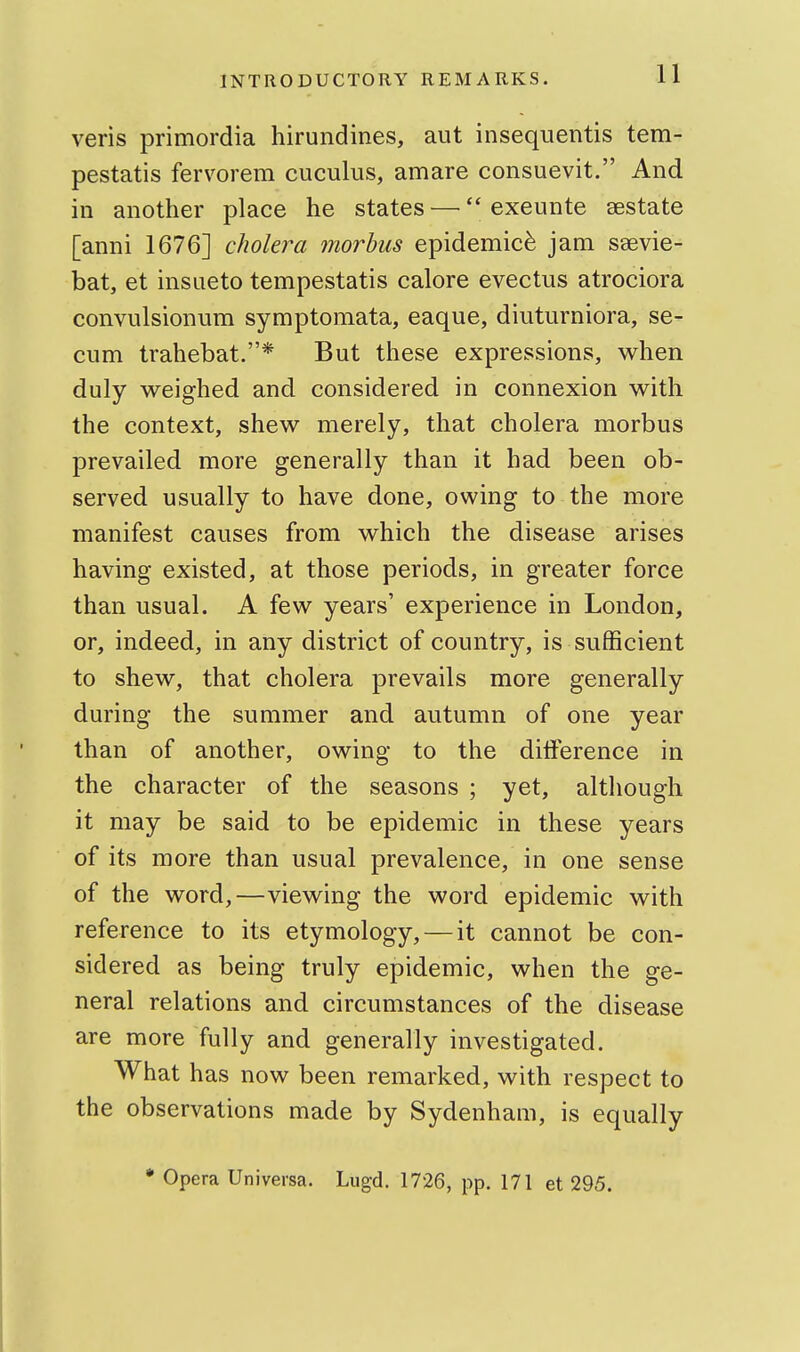 veris primordia hirundines, aut insequentis tem- pestatis fervorem cuculus, amare consuevit. And in another place he states — exeunte sestate [anni 1676] cholera morbus epidemic^ jam saevie- bat, et insLieto tempestatis calore evectus atrociora convulsionum symptomata, eaque, diuturniora, se- cum trahebat.* But these expressions, when duly weighed and considered in connexion with the context, shew merely, that cholera morbus prevailed more generally than it had been ob- served usually to have done, owing to the more manifest causes from which the disease arises having existed, at those periods, in greater force than usual. A few years' experience in London, or, indeed, in any district of country, is sufficient to shew, that cholera prevails more generally during the summer and autumn of one year than of another, owing to the difference in the character of the seasons ; yet, although it may be said to be epidemic in these years of its more than usual prevalence, in one sense of the word,—viewing the word epidemic with reference to its etymology, — it cannot be con- sidered as being truly epidemic, when the ge- neral relations and circumstances of the disease are more fully and generally investigated. What has now been remarked, with respect to the observations made by Sydenham, is equally • Opera Universa. Lugd. 1726, pp. 171 et 295.