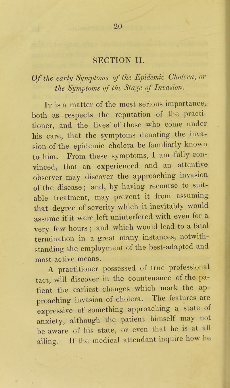 SECTION II. Of the early Symptoms of the Epidemic Cholera, or the Symptoms of the Stage of Invasion. It is a matter of the most serious importance, both as respects the reputation of the practi- tioner, and the lives'of tliose who come under his care, that the symptoms denoting the inva- sion of the epidemic cholera be familiarly known to him. From these symptoms, I am fully con- vinced, that an experienced and an attentive observer may discover the approaching invasion of the disease; and, by having recourse to suit- able treatment, may prevent it from assuming that degree of severity which it inevitably would assume if it were left uninterfered with even for a very few hours ; and which would lead to a fatal termination in a great many instances, notwith- standing the employment of the best-adapted and most active means. A practitioner possessed of true professional tact, will discover in the countenance of the pa- tient the earliest changes which mark the ap- proaching invasion of cholera. The features are expressive of something approaching a state of anxiety, although the patient himself may not be aware of his state, or even that he is at all ailing. If the medical attendant inquire how he