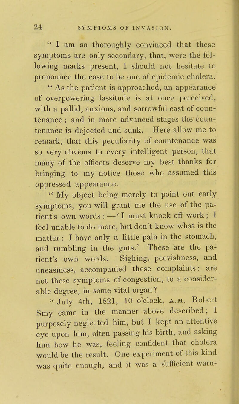  I aai so thoroughly convmced that these symptoms are only secondary, that, were the fol- lowing marks present, I should not hesitate to pronounce the case to be one of epidemic cholera. As the patient is approached, an appearance of overpowering lassitude is at once perceived, with a pallid, anxious, and sorrowful cast of coun- tenance ; and in more advanced stages the coun- tenance is dejected and sunk. Here allow me to remark, that this peculiarity of countenance was so very obvious to every intelligent person, that many of the officers deserve my best thanks for bringing to my notice those who assumed this oppressed appearance.  My object being merely to point out early symptoms, you will grant me the use of the pa- tient's own words : —'I must knock off work; I feel unable to do more, but don't know what is the matter: I have only a Httle pain in the stomach, and rumbling in the guts.' These are the pa- tient's own words. Sighing, peevishness, and uneasiness, accompanied these complaints: are not these symptoms of congestion, to a consider- able degree, in some vital organ ?  July 4th, 1821, 10 o'clock, a.m. Robert Smy came in the manner above described; I purposely neglected him, but I kept an attentive eye upon him, often passing his birth, and asking him how he was, feeling confident that cholera would be the result. One experiment of this kmd was quite enough, and it was a sufficient warn-