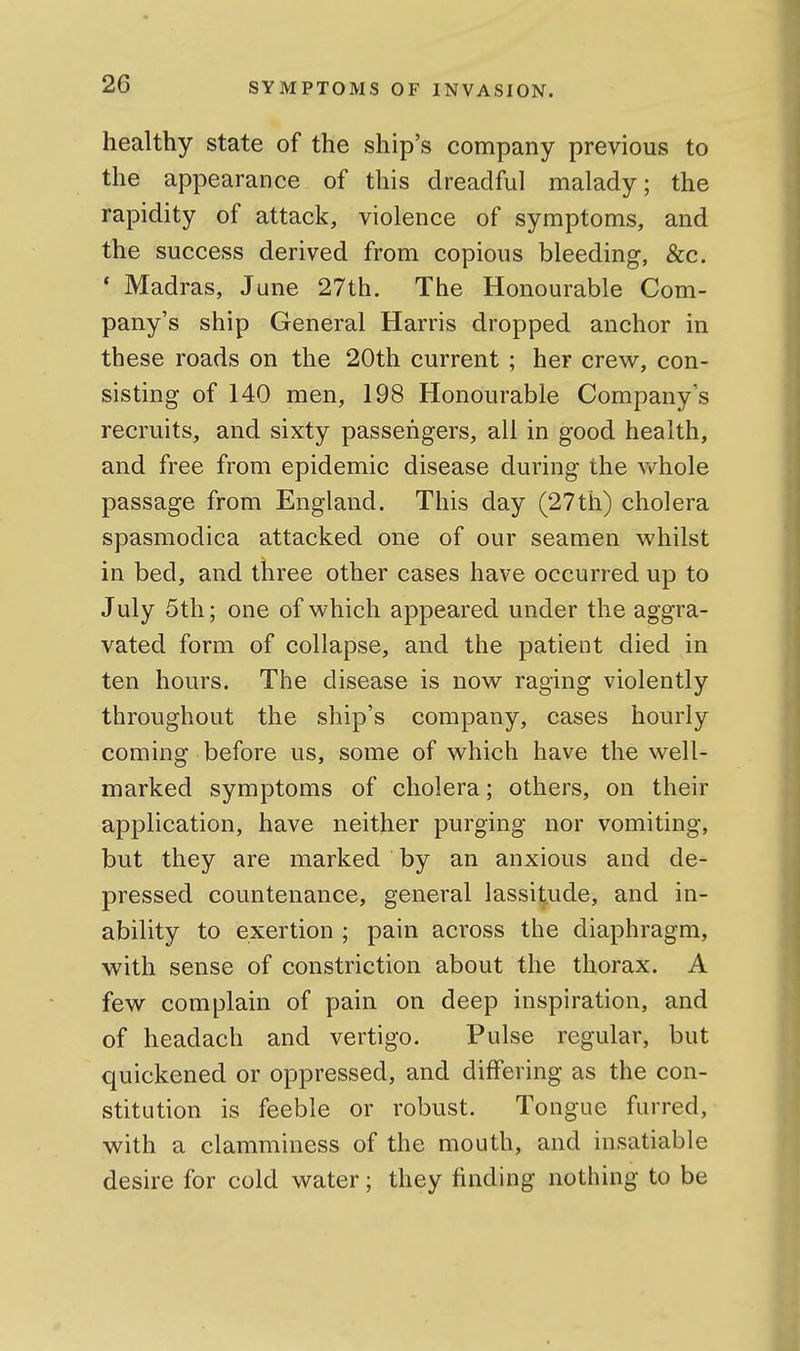 healthy state of the ship's company previous to the appearance of this dreadful malady; the rapidity of attack, violence of symptoms, and the success derived from copious bleeding, &c. * Madras, June 27th. The Honourable Com- pany's ship General Harris dropped anchor in these roads on the 20th current ; her crew, con- sisting of 140 men, 198 Honourable Company's recruits, and sixty passengers, all in good health, and free from epidemic disease during the vv^hole passage from England. This day (27th) cholera spasmodica attacked one of our seamen whilst in bed, and three other cases have occurred up to July 5th; one of which appeared under the aggra- vated form of collapse, and the patient died in ten hours. The disease is now raging violently throughout the ship's company, cases hourly coming before us, some of which have the well- marked symptoms of cholera; others, on their application, have neither purging nor vomiting, but they are marked by an anxious and de- pressed countenance, general lassitude, and in- ability to exertion ; pain across the diaphragm, with sense of constriction about the thorax. A few complain of pain on deep inspiration, and of headach and vertigo. Pulse regular, but quickened or oppressed, and differing as the con- stitution is feeble or robust. Tongue furred, with a clamminess of the mouth, and insatiable desire for cold water; they finding nothing to be