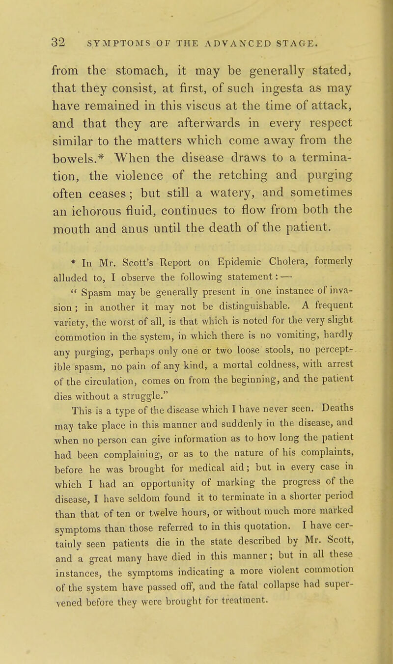 from the stomach, it may be generally stated, that they consist, at first, of such ingesta as may have remained in this viscus at the time of attack, and that they are afterwards in every respect similar to the matters vs^hich come away from the bowels.* When the disease draws to a termina- tion, the violence of the retching and purging often ceases; but still a watery, and sometimes an ichorous fluid, continues to flow from both the mouth and anus until the death of the patient. * In Mr. Scott's Report on Epidemic Ciiolera, formerly alluded to, I observe the following statement: —  Spasm may be generally present in one instance of inva- sion ; in another it may not be distinguishable. A frequent variety, the worst of all, is that which is noted for the very slight commotion in the system, in which there is no vomiting, hardly any purging, perhaps only one or two loose stools, no percept- ible spasm, no pain of any kind, a mortal coldness, with arrest of the circulation, comes on from the beginning, and the patient dies without a struggle. This is a type of the disease which I have never seen. Deaths may take place in this manner and suddenly in the disease, and when no person can give information as to how long the patient had been complaining, or as to the nature of his complaints, before he was brought for medical aid; but in every case in which I had an opportunity of marking the progress of the disease, I have seldom found it to terminate in a shorter period than that of ten or twelve hours, or without much more marked symptoms than those referred to in this quotation. I have cer- tainly seen patients die in the state described by Mr. Scott, and a great many have died in this manner; but in all these instances, the symptoms indicating a more violent commotion of the system have passed off, and the fatal collapse had super- vened before they were brought for treatment.