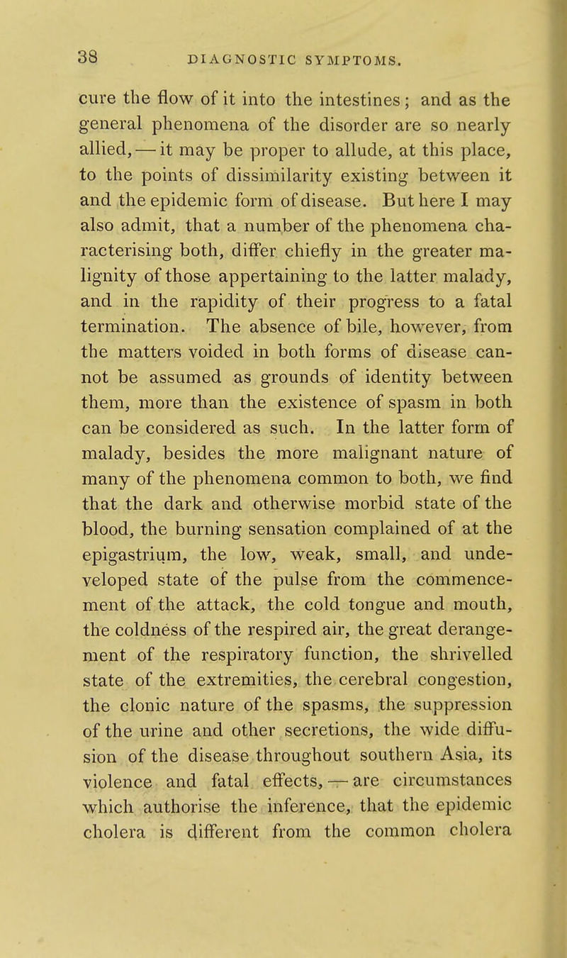 cure the flow of it into the intestines; and as the general phenomena of the disorder are so nearly allied, — it may be proper to allude, at this place, to the points of dissimilarity existing between it and the epidemic form of disease. But here I may also admit, that a number of the phenomena cha- racterising both, difl'er chiefly in the greater ma- lignity of those appertaining to the latter malady, and in the rapidity of their progress to a fatal termination. The absence of bile, however, from the matters voided in both forms of disease can- not be assumed as grounds of identity between them, more than the existence of spasm in both can be considered as such. In the latter form of malady, besides the more malignant nature of many of the phenomena common to both, we find that the dark and otherwise morbid state of the blood, the burning sensation complained of at the epigastrium, the low, weak, small, and unde- veloped state of the pulse from the commence- ment of the attack, the cold tongue and mouth, the coldness of the respired air, the great derange- ment of the respiratory function, the shrivelled state of the extremities, the cerebral congestion, the clonic nature of the spasms, the suppression of the urine and other secretions, the wide difl'u- sion of the disease throughout southern Asia, its violence and fatal efl'ects, — are circumstances which authorise the inference, that the epidemic cholera is (Jiflerent from the common cholera