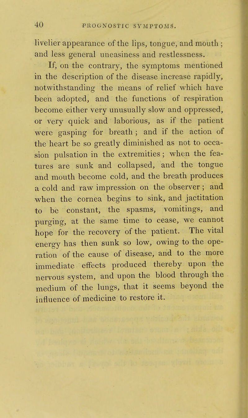 livelier appearance of the lips, tongue, and mouth ; and less general uneasiness and restlessness. If, on the contrary, the symptoms mentioned in the description of the disease increase rapidly, notwithstanding the means of relief which have been adopted, and the functions of respiration become either very unusually slow and oppressed, or very quick and laborious, as if the patient were gasping for breath; and if the action of the heart be so greatly diminished as not to occa- sion pulsation in the extremities; when the fea- tures are sunk and collapsed, and the tongue and mouth become cold, and the breath produces a cold and raw impression on the observer ; and when the cornea begins to sink, and jactitation to be constant, the spasms, vomitings, and purging, at the same time to cease, we cannot hope for the recovery of the patient. The vital energy has then sunk so low, owing to the ope- ration of the cause of disease, and to the more immediate effects produced thereby upon the nervous system, and upon the blood through the medium of the lungs, that it seems beyond the influence of medicine to restore it.