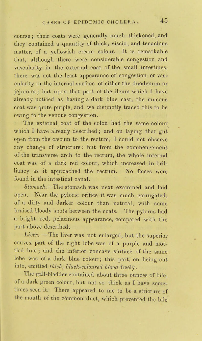 course; their coats were generally much thickened, and they contained a quantity of thick, viscid, and tenacious matter, of a yellowish cream colour. It is remarkable that, although there were considerable congestion and vascularity in the external coat of the small intestines, there was not the least appearance of congestion or vas- cularity in the internal surface of either the duodenum or jejunum; but upon that part of the ileum which I have already noticed as having a dark blue cast, the mucous coat was quite purple, and we distinctly traced this to be owing to the venous congestion. The external coat of the colon had the same colour which I have already described; and on laying that gut open from the coecum to the rectum, I could not observe any change of structure : but from the commencement of the transverse arch to the rectum, the whole internal coat was of a dark red colour, which increased in bril- liancy as it approached the rectum. No faeces were found in the intestinal canal. Stomach.—The stomach was next examined and laid open. Near the pyloric orifice it was much corrugated, of a dirty and darker colour than natural, with some bruised bloody spots between the coats. The pylorus had a bright red, gelatinous appearance, compared with the part above described. Liver. — The liver was not enlarged, but the superior convex part of the right lobe was of a purple and mot- tled hue ; and the inferior concave surface of the same lobe was of a dark blue colour; this part, on being cut into, emitted thick, black-coloured blood freely. The gall-bladder contained about three ounces of bile, of a dark green colour, but not so thick as I have some- times seen it. There appeared to me to be a stricture of the mouth of the common duct, which prevented the bile