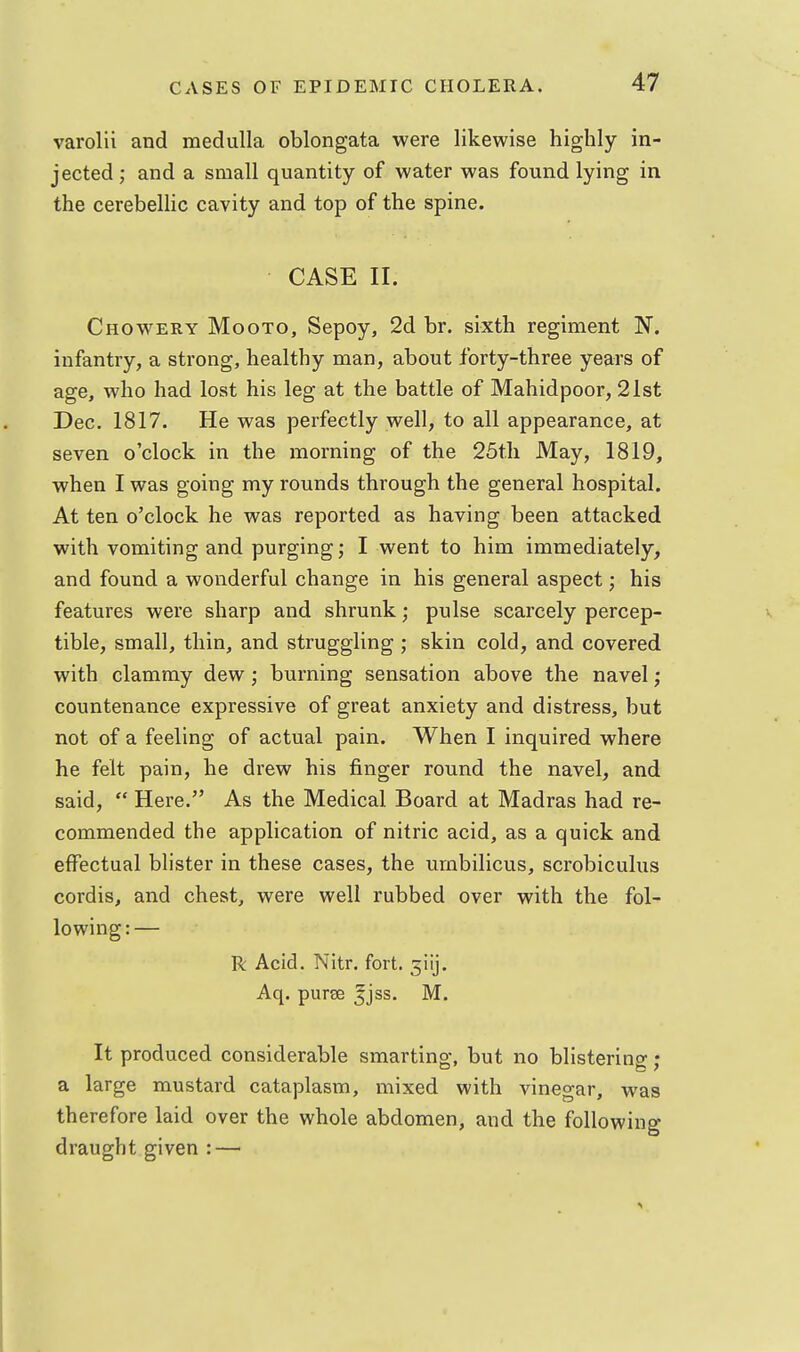 varolii and medulla oblongata were likewise highly in- jected ; and a small quantity of water was found lying in the cerebellic cavity and top of the spine. CASE II. Chowery Mooto, Sepoy, 2d br. sixth regiment N. infantry, a strong, healthy man, about forty-three years of age, who had lost his leg at the battle of Mahidpoor, 21st Dec. 1817. He was perfectly well, to all appearance, at seven o'clock in the morning of the 25tli May, 1819, when I was going my rounds through the general hospital. At ten o'clock he was reported as having been attacked with vomiting and purging; I went to him immediately, and found a wonderful change in his general aspect; his features were sharp and shrunk; pulse scarcely percep- tible, small, thin, and struggling ; skin cold, and covered with clammy dew; burning sensation above the navel; countenance expressive of great anxiety and distress, but not of a feeling of actual pain. When I inquired where he felt pain, he drew his finger round the navel, and said,  Here. As the Medical Board at Madras had re- commended the application of nitric acid, as a quick and effectual blister in these cases, the umbilicus, scrobiculus cordis, and chest, were well rubbed over with the fol- lowing : — R Acid. Nitr. fort. 5iij. Aq. purse 5jss. M. It produced considerable smarting, but no blistering; ; a large mustard cataplasm, mixed with vinegar, was therefore laid over the whole abdomen, and the following draught given : —