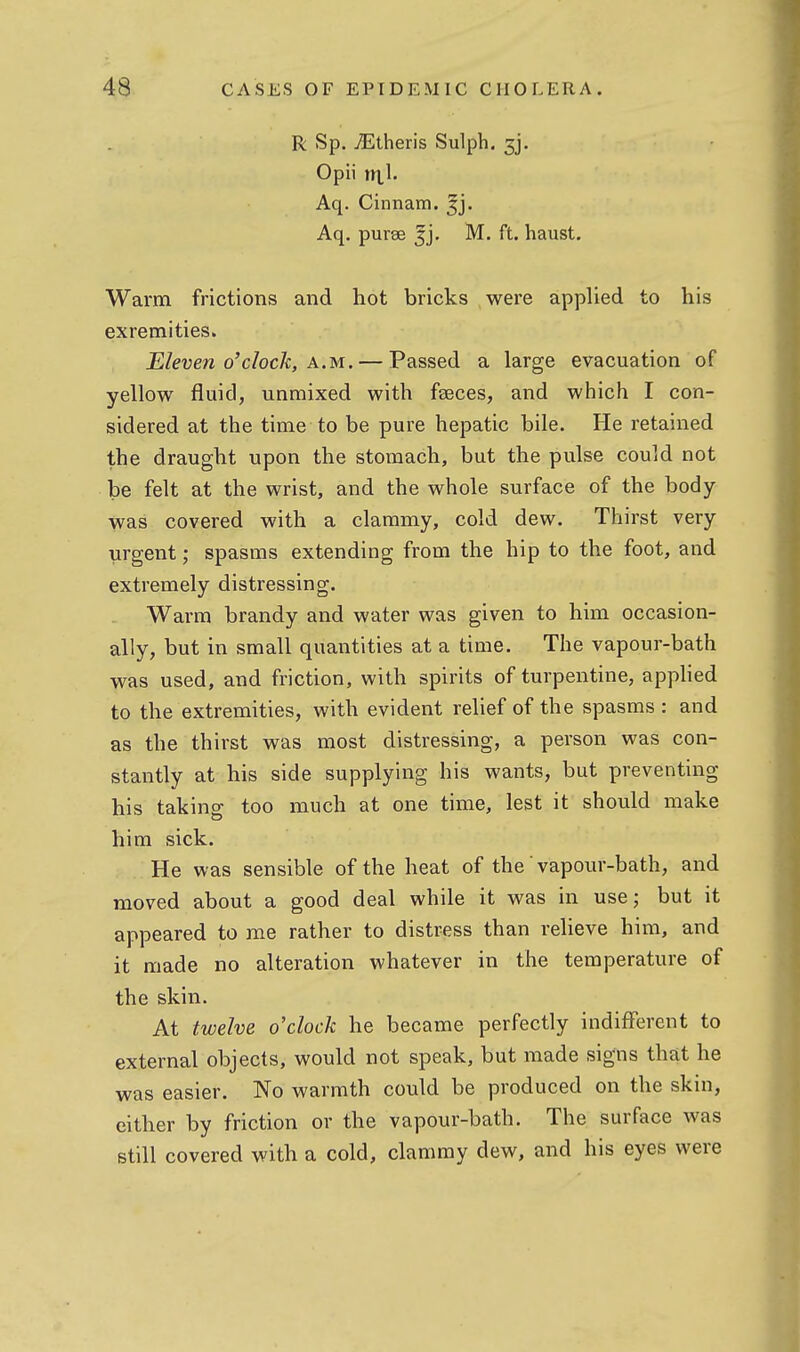 R Sp. j^ltheris Sulph. 3j. Opii nil. Aq. Cinnam. ^j. Aq. purae 5], M. ft. haust. Warm frictions and hot bricks were applied to his exremities. Eleven o'clock, A.M. — Passed a large evacuation of yellow fluid, unmixed with fseces, and which I con- sidered at the time to be pure hepatic bile. He retained the draught upon the stomach, but the pulse could not be felt at the wrist, and the whole surface of the body- was covered with a clammy, cold dew. Thirst very- urgent ; spasms extending from the hip to the foot, and extremely distressing. Warm brandy and water was given to him occasion- ally, but in small quantities at a time. The vapour-bath was used, and friction, with spirits of turpentine, applied to the extremities, with evident relief of the spasms : and as the thirst was most distressing, a person was con- stantly at his side supplying his wants, but preventing his taking too much at one time, lest it should make him sick. He was sensible of the heat of the' vapour-bath, and moved about a good deal while it was in use; but it appeared to me rather to distress than reheve him, and it made no alteration whatever in the temperature of the skin. At twelve o'clock he became perfectly indifferent to external objects, would not speak, but made signs that he was easier. No warmth could be produced on the skin, either by friction or the vapour-bath. The surface was still covered with a cold, clammy dew, and his eyes were