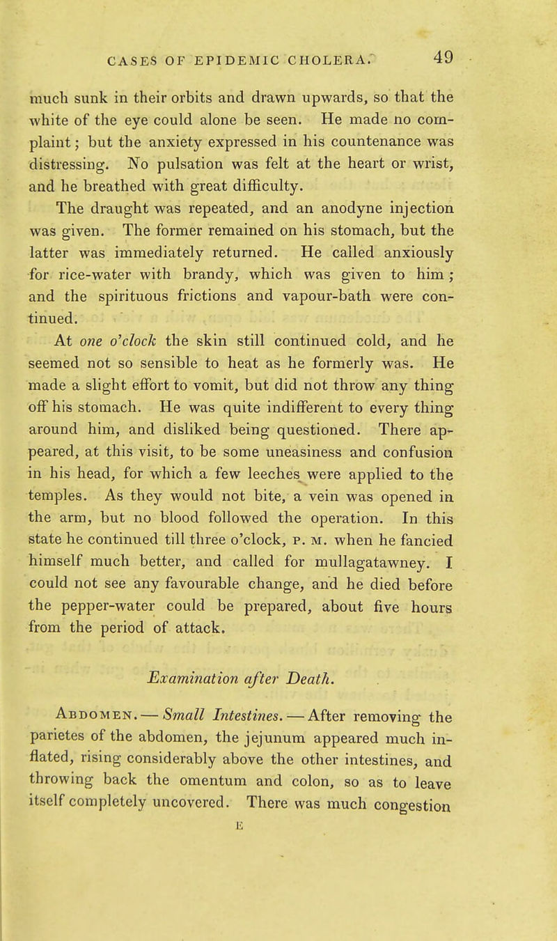 much sunk in their orbits and drawn upwards, so that the white of the eye could alone be seen. He made no corn- plaint ; but the anxiety expressed in his countenance was distressing. No pulsation was felt at the heart or wrist, and he breathed with great difficulty. The draught was repeated, and an anodyne injection was given. The former remained on his stomach, but the latter was immediately returned. He called anxiously •for rice-water with brandy, which was given to him; and the spirituous frictions and vapour-bath were con- tinued. At one o'clock the skin still continued cold, and he seemed not so sensible to heat as he formerly was. He made a slight effort to vomit, but did not throw any thing off his stomach. He was quite indifferent to every thing around him, and disliked being questioned. There ap- peared, at this visit, to be some uneasiness and confusion in his head, for which a few leeches^ were applied to the temples. As they would not bite, a vein was opened in the arm, but no blood followed the operation. In this state he continued till three o'clock, p. m. when he fancied himself much better, and called for mullagatawney. I could not see any favourable change, and he died before the pepper-water could be prepared, about five hours from the period of attack. Examination after Death. Abdomen. — Small Intestines.—After removing the parietes of the abdomen, the jejunum appeared much in- flated, rising considerably above the other intestines, and throwing back the omentum and colon, so as to leave itself completely uncovered. There was much congestion