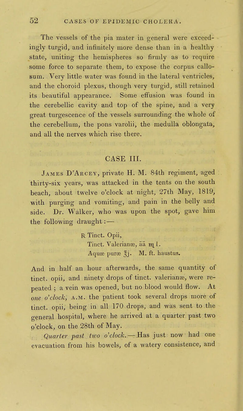 The vessels of the pia mater in general were exceed- ingly turgid, and infinitely more dense than in a healthy state, uniting the hemispheres so firmly as to require some force to separate them, to expose the corpus callo- sum. Very little water was found in the lateral ventricles, and the choroid plexus, though very turgid, still retained its beautiful appearance. Some effusion was found in the cerebellic cavity and top of the spine, and a very great turgescence of the vessels surrounding the whole of the cerebellum, the pons varolii, the medulla oblongata, and all the nerves which rise there. CASE III. James D'Arcey, private H. M. 84th regiment, aged thirty-six years, was attacked in the tents on the south beach, about twelve o'clock at night, 27th May, 1819, with purging and vomiting, and pain in the belly and side. Dr. Walker, who was upon the spot, gave him the following draught: — R Tinct. Opii, Tinct. Valerianae, aa rt],!. Aquse puree M. ft. haustus. And in half an hour afterwards, the same quantity of tinct. opii, and ninety drops of tinct. Valerianae, were re- peated ; a vein was opened, but no blood would flow. At one o'clock, a.m. the patient took several drops more of tinct. opii, being in all 170 drops, and was sent to the general hospital, where he arrived at a quarter past two o'clock, on the 28th of May. Quarter past two o'clock.—R^s just now had one evacuation from his bowels, of a watery consistence, and
