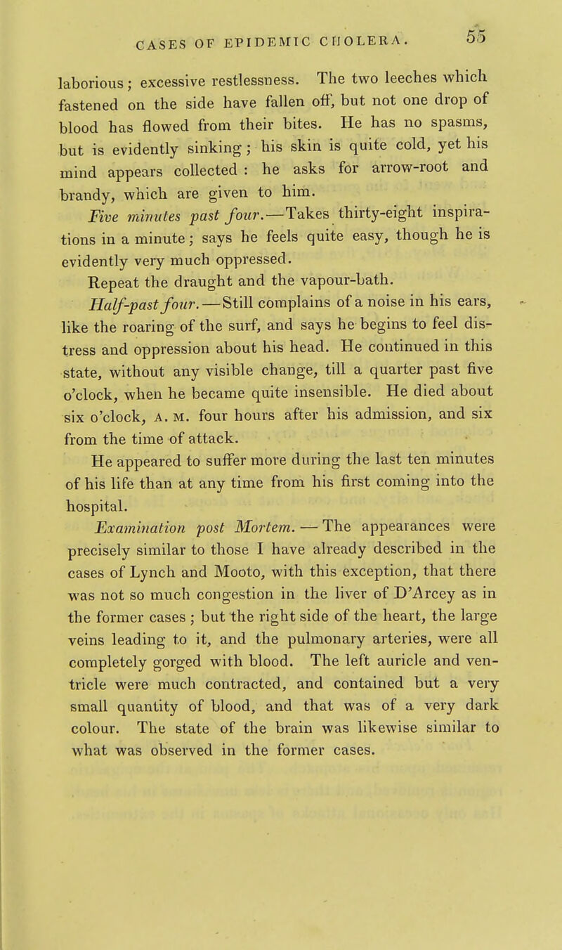 laborious; excessive restlessness. The two leeches which fastened on the side have fallen off, but not one drop of blood has flowed from their bites. He has no spasms, but is evidently sinking; his skin is quite cold, yet his mind appears collected : he asks for arrow-root and brandy, which are given to him. Five minutes pas?/owr.—Takes thirty-eight inspira- tions in a minute; says he feels quite easy, though he is evidently very much oppressed. Repeat the draught and the vapour-bath. Half-past four.—Still complains of a noise in his ears, like the roaring of the surf, and says he begins to feel dis- tress and oppression about his head. He continued in this state, without any visible change, till a quarter past five o'clock, when he became quite insensible. He died about six o'clock, A.M. four hours after his admission, and six from the time of attack. He appeared to suffer more during the last ten minutes of his life than at any time from his first coming into the hospital. Examination post Mortem. — The appearances were precisely similar to those I have already described in the cases of Lynch and Mooto, with this exception, that there was not so much congestion in the liver of D'Arcey as in the former cases ; but the right side of the heart, the large veins leading to it, and the pulmonary arteries, were all completely gorged with blood. The left auricle and ven- tricle were much contracted, and contained but a very small quantity of blood, and that was of a very dark colour. The state of the brain was likewise similar to what was observed in the former cases.