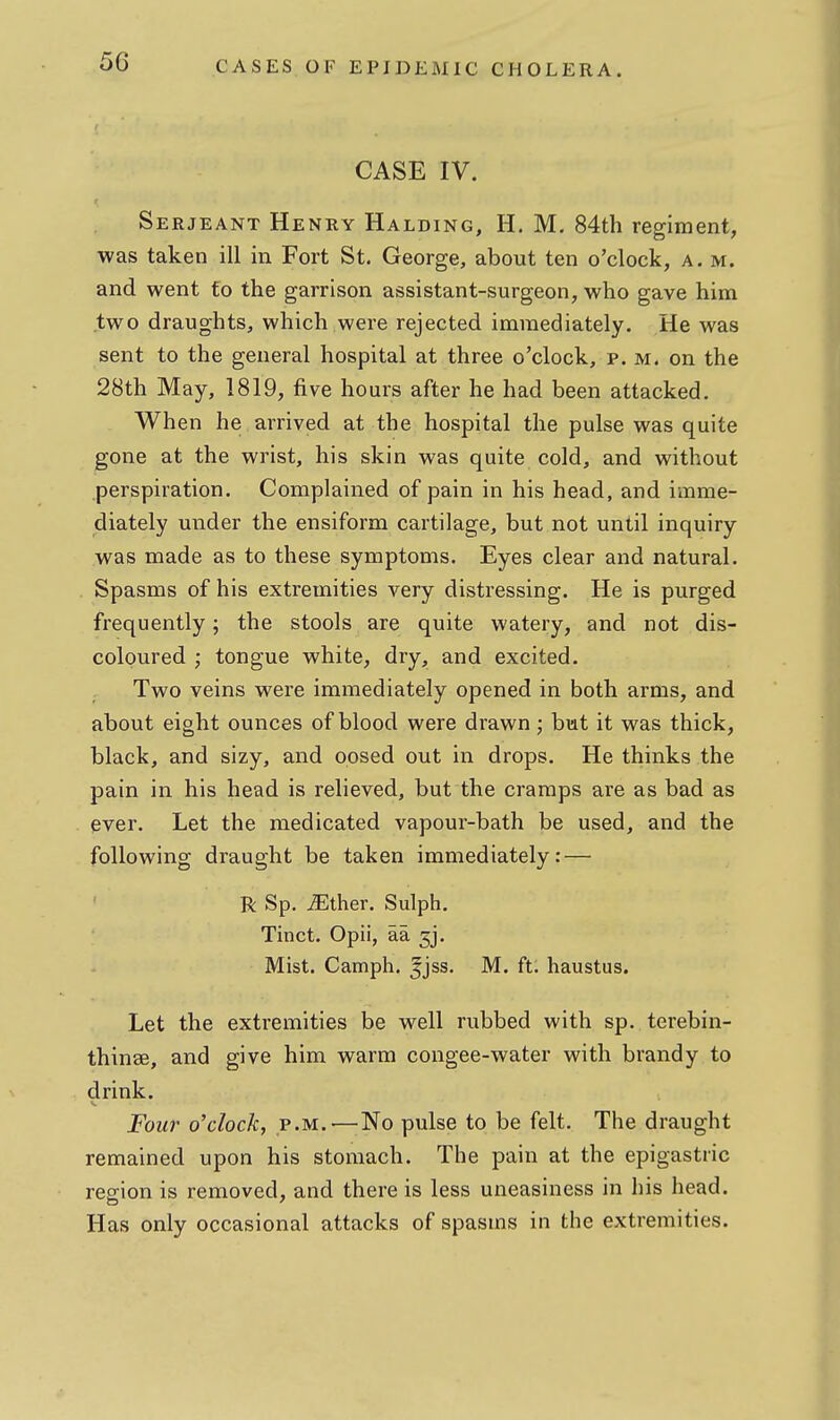 CASE IV. Serjeant Henry Halding, H. M. 84th regiment, was taken ill in Fort St. George, about ten o'clock, a. m. and went fo the garrison assistant-surgeon, who gave him two draughts, which were rejected immediately. He was sent to the general hospital at three o'clock, p. m. on the 28th May, 1819, five hours after he had been attacked. When he arrived at the hospital the pulse was quite gone at the wrist, his skin was quite cold, and without perspiration. Complained of pain in his head, and imme- diately under the ensiform cartilage, but not until inquiry was made as to these symptoms. Eyes clear and natural. Spasms of his extremities very distressing. He is purged frequently; the stools are quite watery, and not dis- coloured ; tongue white, dry, and excited. Two veins were immediately opened in both arms, and about eight ounces of blood were drawn; bmt it was thick, black, and sizy, and opsed out in drops. He thinks the pain in his head is relieved, but the cramps are as bad as ever. Let the medicated vapour-bath be used, and the following draught be taken immediately: — R Sp. ^ther. Sulph. Tinct. Opii, aa ^j. Mist. Camph. 5jss. M. ft. haustus. Let the extremities be well rubbed with sp. terebin- thinse, and give him warm congee-water with brandy to drink. Four o'clock, p.m.—;No pulse to be felt. The draught remained upon his stomach. The pain at the epigastric region is removed, and there is less uneasiness in his head. Has only occasional attacks of spasms in the extremities.