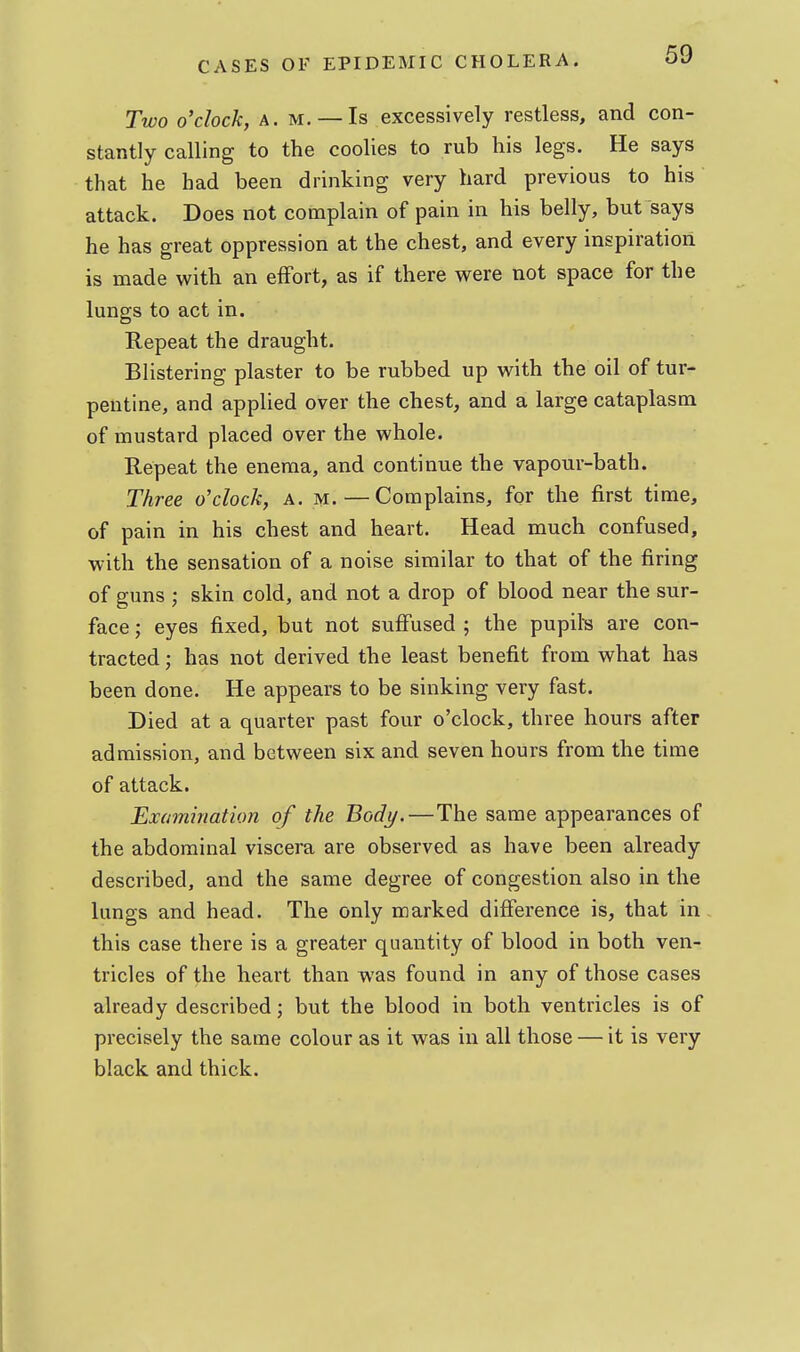 Two o'clock, A. M, — Is excessively restless, and con- stantly calling to the coolies to rub his legs. He says that he had been drinking very hard previous to his attack. Does not complain of pain in his belly, but says he has great oppression at the chest, and every inspiration is made with an effort, as if there were not space for the lungs to act in. Repeat the draught. Blistering plaster to be rubbed up with the oil of tur- pentine, and applied over the chest, and a large cataplasm of mustard placed over the whole. Repeat the enema, and continue the vapour-bath. Three o'clock, a. m. — Complains, for the first time, of pain in his chest and heart. Head much confused, with the sensation of a noise similar to that of the firing of guns ; skin cold, and not a drop of blood near the sur- face ; eyes fixed, but not suffused ; the pupils are con- tracted ; has not derived the least benefit from what has been done. He appears to be sinking very fast. Died at a quarter past four o'clock, three hours after admission, and between six and seven hours from the time of attack. Examination of the Body.—The same appearances of the abdominal viscera are observed as have been already described, and the same degree of congestion also in the lungs and head. The only marked difference is, that in this case there is a greater quantity of blood in both ven- tricles of the heart than was found in any of those cases already described; but the blood in both ventricles is of precisely the same colour as it was in all those — it is very black and thick.