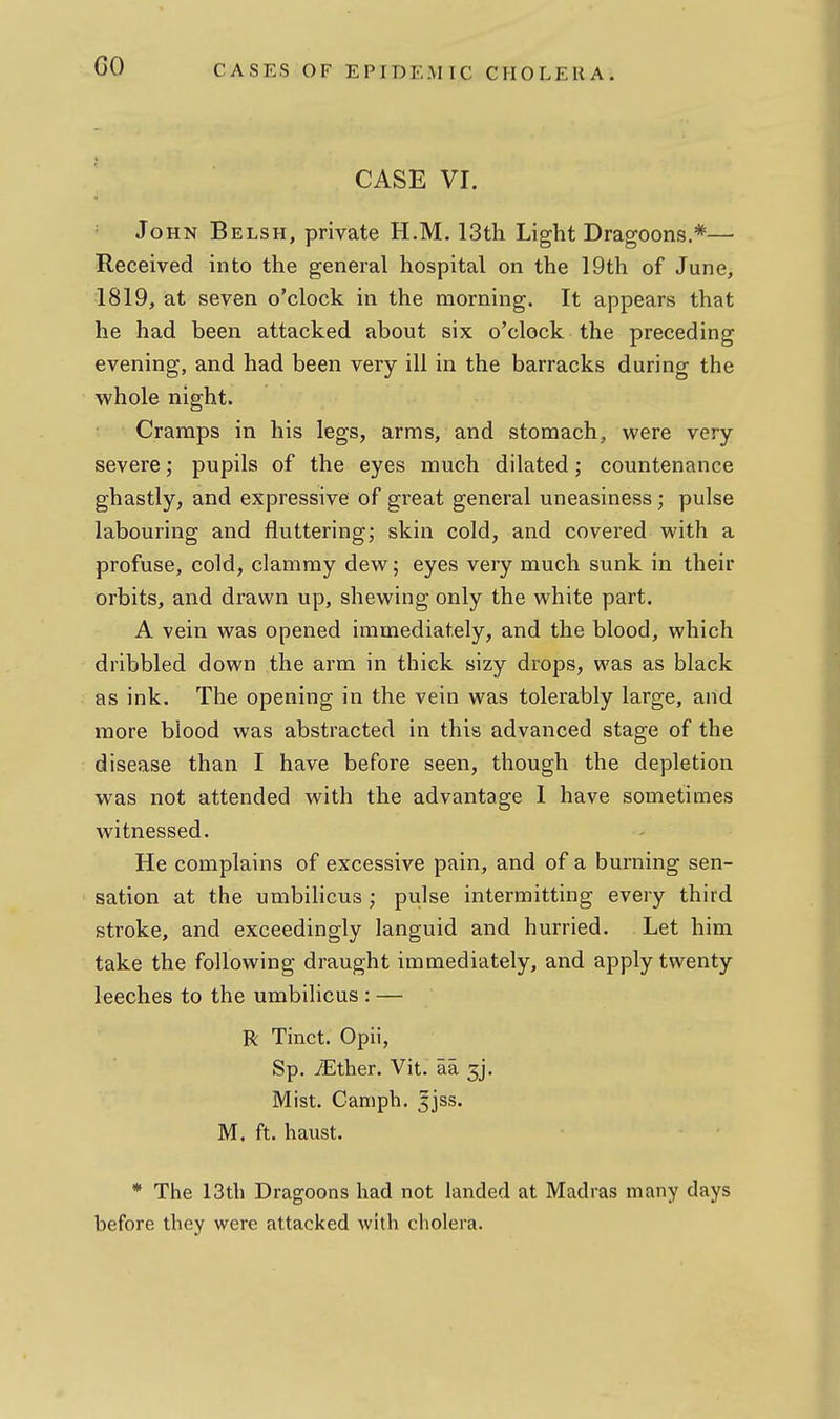 GO CASE VI. John Belsh, private H.M. 13th Light Dragoons.*— Received into the general hospital on the 19th of June, 1819, at seven o'clock in the morning. It appears that he had been attacked about six o'clock the preceding evening, and had been very ill in the barracks during the whole night. Cramps in his legs, arms, and stomach, were very- severe ; pupils of the eyes much dilated; countenance ghastly, and expressive of great general uneasiness; pulse labouring and fluttering; skin cold, and covered with a profuse, cold, clammy dew; eyes very much sunk in their orbits, and di-awn up, shewing only the white part. A vein was opened immediately, and the blood, which dribbled down the arm in thick sizy drops, was as black as ink. The opening in the vein was tolerably large, and more blood was abstracted in this advanced stage of the disease than I have before seen, though the depletion was not attended with the advantage I have sometimes witnessed. He complains of excessive pain, and of a burning sen- sation at the umbilicus ; pulse intermitting every third stroke, and exceedingly languid and hurried. Let him take the following draught immediately, and apply twenty leeches to the umbilicus : — R Tinct. Opii, Sp. iEther. Vit. aa 3]. Mist. Camph. ^jss. M. ft. haust. * The 13tli Dragoons had not landed at Madras many days before they were attacked with cholera.