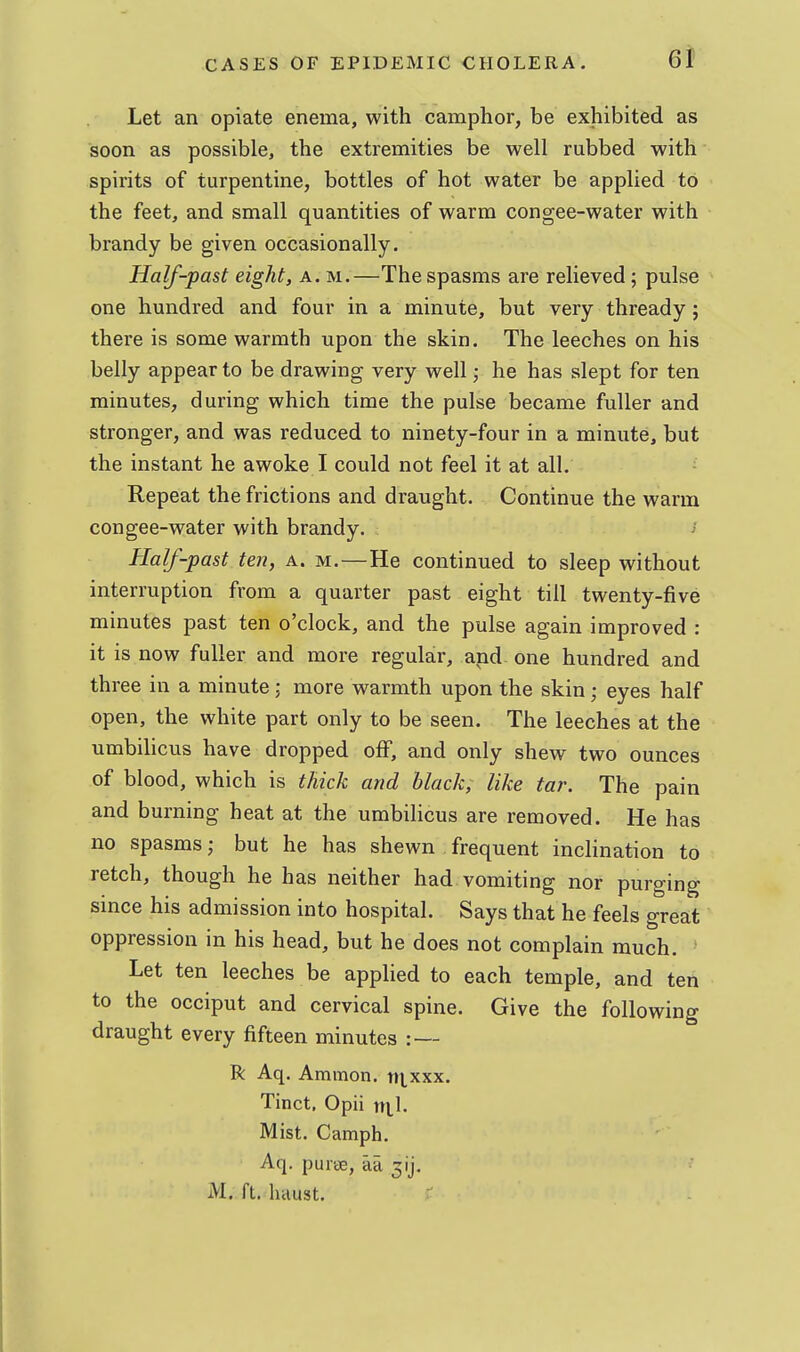 Let an opiate enema, with camphor, be exhibited as soon as possible, the extremities be well rubbed with spirits of turpentine, bottles of hot water be applied to the feet, and small quantities of warm congee-water with brandy be given occasionally. Half-past eight, a. m.—The spasms are relieved; pulse one hundred and four in a minute, but very thready; there is some warmth upon the skin. The leeches on his belly appear to be drawing very well ,• he has slept for ten minutes, during which time the pulse became fuller and stronger, and was reduced to ninety-four in a minute, but the instant he awoke I could not feel it at all. Repeat the frictions and draught. Continue the warm con gee-water with brandy. Half-past ten, a. m.—He continued to sleep without interruption from a quarter past eight till twenty-five minutes past ten o'clock, and the pulse again improved : it is now fuller and more regular, and one hundred and three in a minute ; more warmth upon the skin ^ eyes half open, the white part only to be seen. The leeches at the umbilicus have dropped olF, and only shew two ounces of blood, which is thick and black, like tar. The pain and burning heat at the umbilicus are removed. He has no spasms; but he has shewn frequent inclination to retch, though he has neither had vomiting nor purging since his admission into hospital. Says that he feels great oppression in his head, but he does not complain much. Let ten leeches be applied to each temple, and ten to the occiput and cervical spine. Give the following draught every fifteen minutes : — R Aq. Ammon. ntxxx. Tinct, Opii ni,l. Mist. Camph. Aq. purae, aa M. ft. haust.