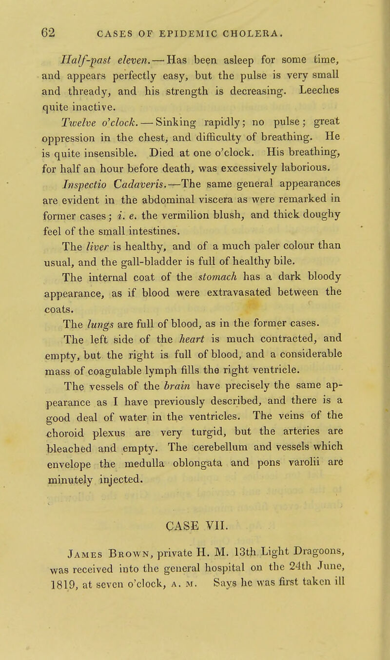 Half-past eleven.—^Has been asleep for some time, and appears perfectly easy, but the pulse is very small and thready, and his strength is decreasing. Leeches quite inactive. Tivelve o'clock. — Sinking rapidly; no pulse ; great oppression in the chest, and difficulty of breathing. He is quite insensible. Died at one o'clock. His breathing, for half an hour before death, was excessively laborious. Inspectio Cadaveris.—The same general appearances are evident in the abdominal viscera as were remarked in former cases; i. e. the vermilion blush, and thick doughy feel of the small intestines. The liver is healthy, and of a much paler colour than usual, and the gall-bladder is full of healthy bile. The internal coat of the stomach has a dark bloody appearance, as if blood were extravasated between the coats. The lungs are full of blood, as in the former cases. The left side of the heart is much contracted, and empty, but the right is full of blood, and a considerable mass of coagulable lymph fills the right ventricle. The vessels of the brain have precisely the same ap- pearance as I have previously described, and there is a good deal of water in the ventricles. The veins of the choroid plexus are very turgid, but the arteries are bleached and empty. The cerebellum and vessels which envelope the medulla oblongata and pons varolii are minutely injected. CASE VII. James Brown, private H. M. 13th Light Dragoons, was received into the general hospital on the 24th June, 1819, at seven o'clock, a.m. Says he was first taken ill