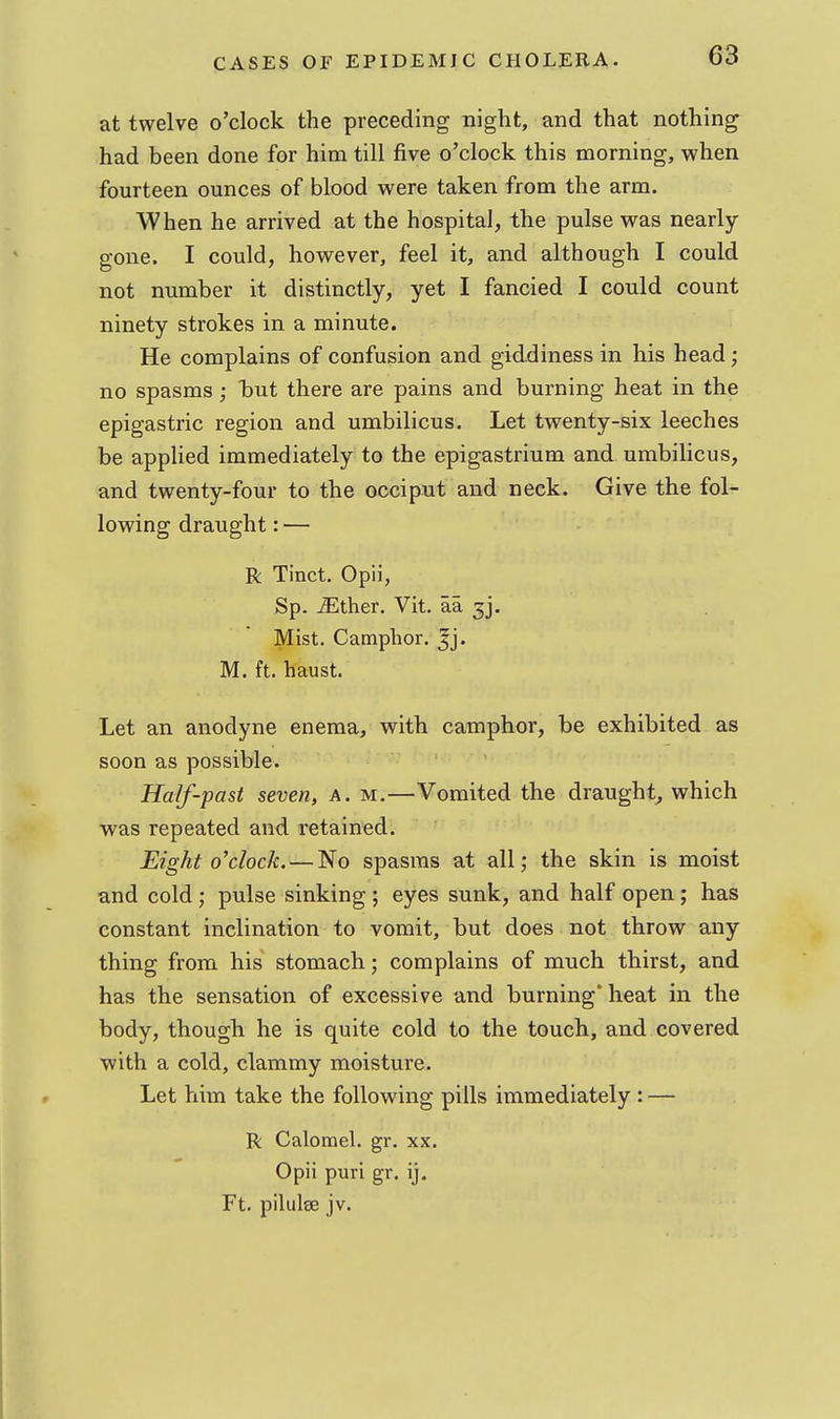 at twelve o'clock the preceding night, and that nothing had been done for him till five o'clock this morning, when fourteen ounces of blood were taken from the arm. When he arrived at the hospital, the pulse was nearly- gone. I could, however, feel it, and although I could not number it distinctly, yet I fancied I could count ninety strokes in a minute. He complains of confusion and giddiness in his head; no spasms ; Taut there are pains and burning heat in the epigastric region and umbilicus. Let twenty-six leeches be applied immediately to the epigastrium and umbilicus, and twenty-four to the occiput and neck. Give the fol- lowing draught: — R Tinct. Opii, Sp. iEther. Vit. aa ^j. Mist. Camphor. Jj. M. ft. haust. Let an anodyne enema, with camphor, be exhibited as soon as possible. Half-past seven, a. m.—Vomited the draughty which was repeated and retained. Eight o'clock. — No spasms at all; the skin is moist and cold; pulse sinking ; eyes sunk, and half open; has constant inclination to vomit, but does not throw any thing from his stomach; complains of much thirst, and has the sensation of excessive and burning* heat in the body, though he is quite cold to the touch, and covered with a cold, clammy moisture. Let him take the following pills immediately : — R Calomel, gr. xx. Opii puri gr. ij. Ft. pilulse jv.