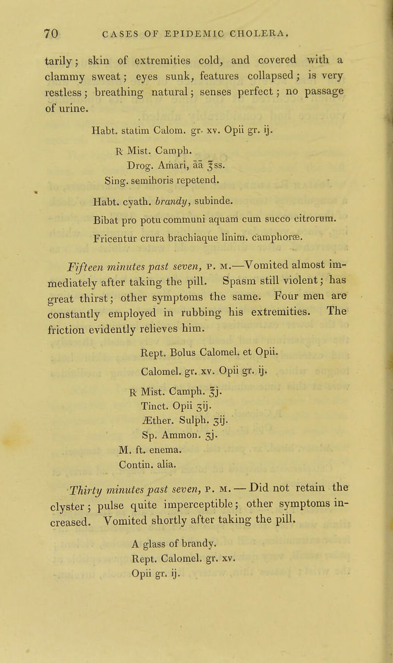 tarily; skin of extremities cold, and covered with a clammy sweat; eyes sunk, features collapsed; is very restless; breathing natural; senses perfect; no passage of urine. Habt. statim Calom. gr. xv. Opii gr. ij. R Mist. Camph. Drog. Aihari, aa ^ss. Sing, semihoris repetend. Habt. cyath. brandy, subinde. Bibat pro potu communi aquam cum succo eitrcrum. Fricentiir crura brachiaque linim. camphorss. Fifteen minutes past seven, p. m.—Vomited almost im- mediately after taking the pill. Spasm still violent; has great thirst; other symptoms the same. Four men are constantly employed in rubbing his extremities. The friction evidently reheves him. Rept, Bolus Calomel, et Opii. Calomel, gr. xv. Opii gr. ij. R Mist. Camph. jj. Tinct. Opii 3ij. iEther. Sulph. 31]. Sp. Ammon. 3j. M. ft. enema. Contin. alia. ■Thirty minutes past seven, p. m. — Did not retain the clyster; pulse quite imperceptible; other symptoms in- creased. Vomited shortly after taking the pill. A glass of brandy. Rept. Calomel, gr. xv. Opii gr. ij.