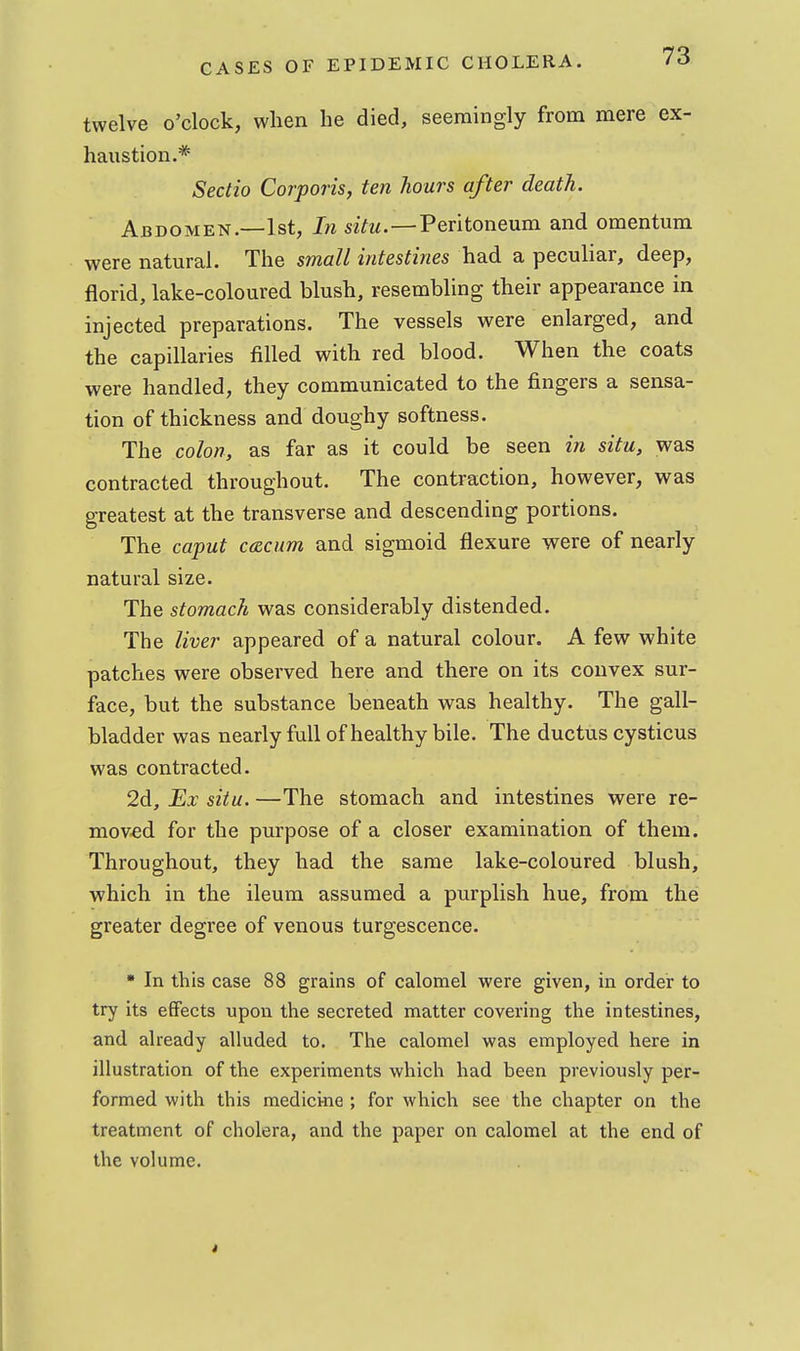 twelve o'clock, when he died, seemingly from mere ex- haustion.* Sectio Corporis, ten hours after death. Abdomen.—1st, In szYm.—Peritoneum and omentum were natural. The small intestines had a peculiar, deep, florid, lake-coloured blush, resembling their appearance in injected preparations. The vessels were enlarged, and the capillaries filled with red blood. When the coats were handled, they communicated to the fingers a sensa- tion of thickness and doughy softness. The colon, as far as it could be seen in situ, was contracted throughout. The contraction, however, was greatest at the transverse and descending portions. The caput ccRcum and sigmoid flexure were of nearly natural size. The stomach was considerably distended. The liver appeared of a natural colour. A few white patches were observed here and there on its convex sur- face, but the substance beneath was healthy. The gall- bladder was nearly full of healthy bile. The ductus cysticus was contracted. 2d, Ex situ. —The stomach and intestines were re- moved for the purpose of a closer examination of them. Throughout, they had the same lake-coloured blush, which in the ileum assumed a purplish hue, from the greater degree of venous turgescence. • In this case 88 grains of calomel were given, in order to try its effects upon the secreted naatter covering the intestines, and already alluded to. The calomel was employed here in illustration of the experiments which had been previously per- formed with this medicine ; for which see the chapter on the treatment of cholera, and the paper on calomel at the end of the volume.