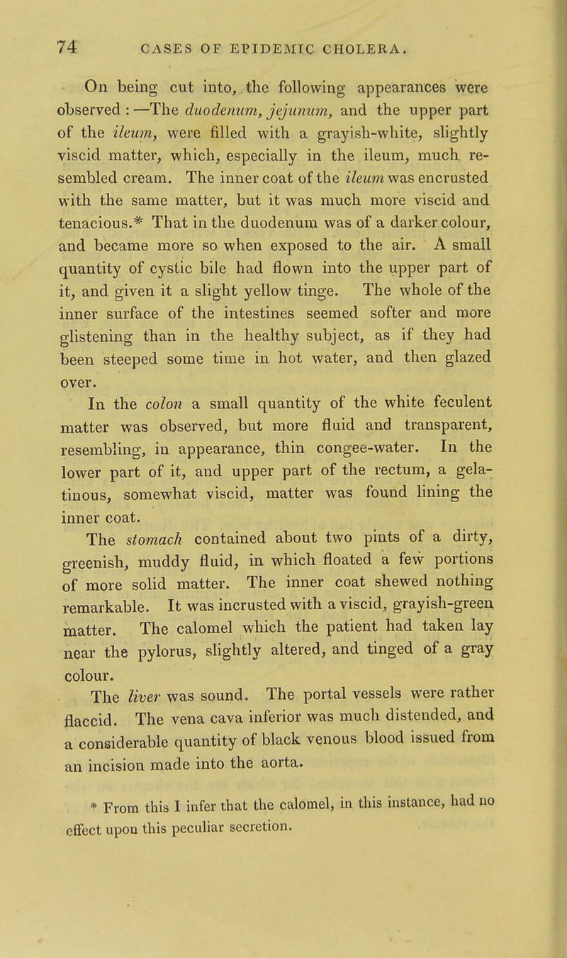 On being cut into, the following appearances were observed : —The duodenum, jejunum, and the upper part of the ileum, were filled with a grayish-white, slightly- viscid matter, which, especially in the ileum, much re- sembled cream. The inner coat of the ileum was encrusted with the same matter, but it was much more viscid and tenacious.* That in the duodenum was of a darkercolour, and became more so when exposed to the air. A small quantity of cystic bile had flown into the upper part of it, and given it a slight yellow tinge. The whole of the inner surface of the intestines seemed softer and more glistening than in the healthy subject, as if they had been steeped some time in hot water, and then glazed over. In the colon a small quantity of the white feculent matter was observed, but more fluid and transparent, resembling, in appearance, thin congee-water. In the lower part of it, and upper part of the rectum, a gela- tinous, somewhat viscid, matter was found lining the inner coat. The stomach contained about two pints of a dirty, greenish, muddy fluid, in which floated a few portions of more solid matter. The inner coat shewed nothing remarkable. It was incrusted with a viscid, grayish-green matter. The calomel which the patient had taken lay near the pylorus, slightly altered, and tinged of a gray colour. The liver was sound. The portal vessels were rather flaccid. The vena cava inferior was much distended, and a considerable quantity of black venous blood issued from an incision made into the aorta. * From this I infer that the calomel, in this instance, had no effect upon this peculiar secretion.