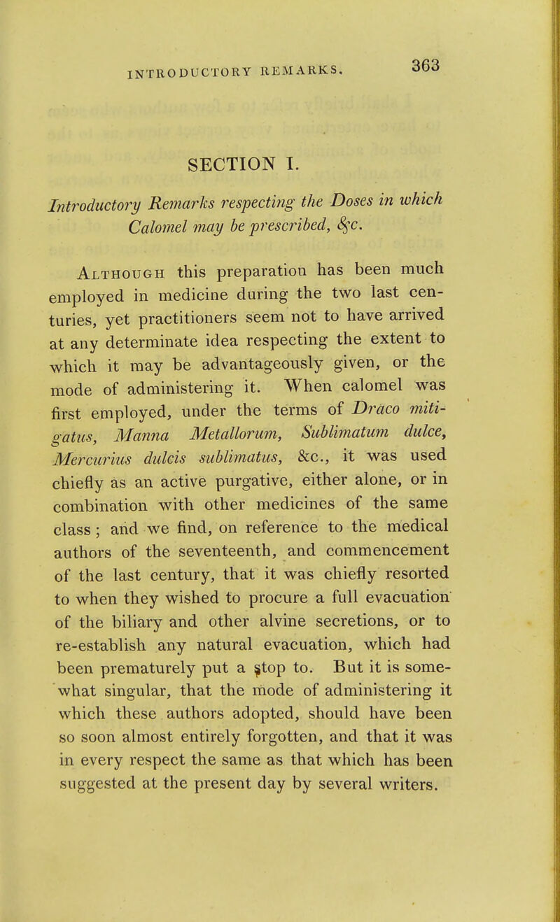 SECTION I. Introductory Remarks respecting the Doses in which Calomel may be prescribed, S^c. Although this preparation has been much employed in medicine during the two last cen- turies, yet practitioners seem not to have arrived at any determinate idea respecting the extent to which it may be advantageously given, or the mode of administering it. When calomel was first employed, under the terms of Draco miti- gatiis, Manna Metallorum, Sublimatum duke, Mercurius dulcis sublimatus, &c., it was used chiefly as an active purgative, either alone, or in combination with other medicines of the same class; and we find, on reference to the medical authors of the seventeenth, and commencement of the last century, that it was chiefly resorted to when they wished to procure a full evacuation of the biliary and other alvine secretions, or to re-establish any natural evacuation, which had been prematurely put a ^top to. But it is some- what singular, that the mode of administering it which these authors adopted, should have been so soon almost entirely forgotten, and that it was in every respect the same as that which has been suggested at the present day by several writers.