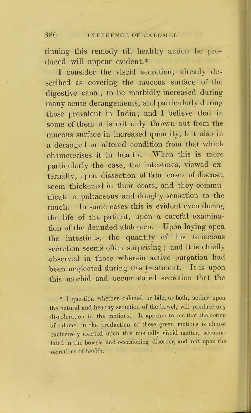 tinuing this remedy till healthy action be pro- duced will appear evident.* I consider the viscid secretion, already de- scribed as covering- the mucous surface of the digestive canal, to be morbidly increased during many acute derangements, and particularly during those prevalent in India; and I believe that in some of them it is not only thrown out from the mucous surface in increased quantity, but also in a deranged or altered condition from that which characterises it in health. When this is more particularly the case, the intestines, viewed ex- ternally, upon dissection of fatal cases of disease, seem thickened in their coats, and they commu- nicate a pultaceous and doughy sensation to the touch. In some cases this is evident even during the life of the patient, upon a careful examina- tion of the denuded abdomen. Upon laying open the intestines, the quantity of this tenacious secretion seems often surprising ; and it is chiefly observed in those wherein active purgation had been neglected during the treatment. It is upon this morbid and accumulated secretion that the * I question whether calomel or bile, or both, acting upon the natural and healthy secretion of the bowel, will produce any discoloration in the motions. It appears to me that the action of calomel in the production of these green motions is almost exclusively exerted upon this morbidly viscid matter, accumu- lated in the bowels and occasioning disorder, and not upon the secretions of health.