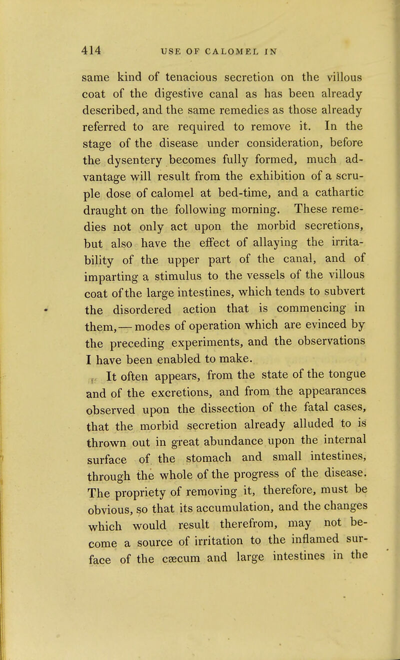 same kind of tenacious secretion on the villous coat of the digestive canal as has been already- described, and the same remedies as those already- referred to are required to remove it. In the stage of the disease under consideration, before the dysentery becomes fully formed, much ad- vantage will result from the exhibition of a scru- ple dose of calomel at bed-time, and a cathartic draught on the following morning. These reme- dies not only act upon the morbid secretions, but also have the effect of allaying the irrita- bility of the upper part of the canal, and of imparting a stimulus to the vessels of the villous coat of the large intestines, which tends to subvert the disordered action that is commencing in them, — modes of operation which are evinced by the preceding experiments, and the observations I have been enabled to make, ^-j. It often appears, from the state of the tongue and of the excretions, and from the appearances observed upon the dissection of the fatal cases, that the morbid secretion already alluded to is thrown out in great abundance upon the internal surface of the stomach and small intestines, through the whole of the progress of the disease. The propriety of removing it, therefore, must be obvious, so that its accumulation, and the changes which would result therefrom, may not be- come a source of irritation to the inflamed sur- face of the caecum and large intestines in the