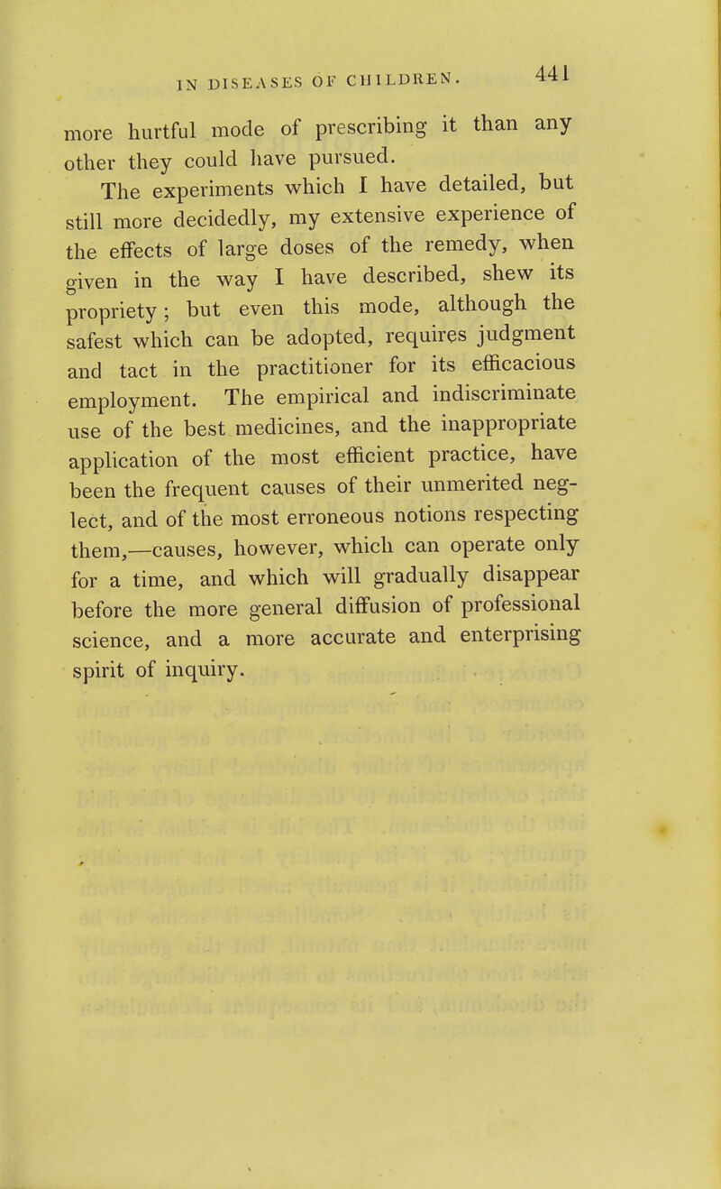 more hurtful mode of prescribing it than any other they could have pursued. The experiments which I have detailed, but still more decidedly, my extensive experience of the effects of large doses of the remedy, when given in the way I have described, shew its propriety; but even this mode, although the safest which can be adopted, requires judgment and tact in the practitioner for its efficacious employment. The empirical and indiscriminate use of the best medicines, and the inappropriate application of the most efficient practice, have been the frequent causes of their unmerited neg- lect, and of the most erroneous notions respecting them,—causes, however, which can operate only for a time, and which will gradually disappear before the more general diffusion of professional science, and a more accurate and enterprismg spirit of inquiry.