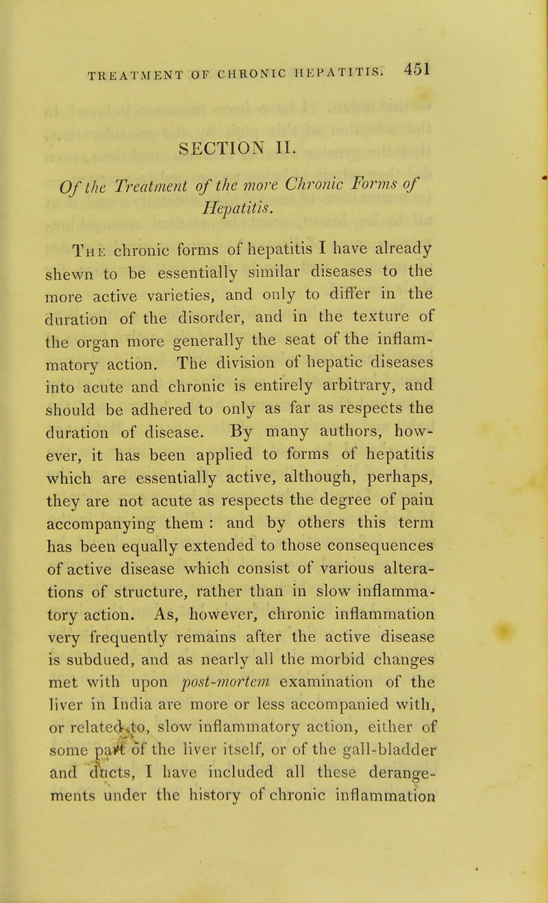 SECTION II. Of the Treatment of the more Chronic Forms of Hepatitis. The chronic forms of hepatitis I have already- shewn to be essentially similar diseases to the more active varieties, and only to differ in the duration of the disorder, and in the texture of the organ more generally the seat of the inflam- matory action. The division of hepatic diseases into acute and chronic is entirely arbitrary, and should be adhered to only as far as respects the duration of disease. By many authors, how- ever, it has been applied to forms of hepatitis which are essentially active, although, perhaps, they are not acute as respects the degree of pain accompanying them : and by others this term has been equally extended to those consequences of active disease which consist of various altera- tions of structure, rather than in slow inflamma- tory action. As, however, chronic inflammation very frequently remains after the active disease is subdued, and as nearly all the morbid changes met with upon post-mortem examination of the liver in India are more or less accompanied with, or related^to, slow inflammatory action, either of some ^aiH^ of the liver itself, or of the gall-bladder and dticts, I have included all these derange- ments under the history of chronic inflammation