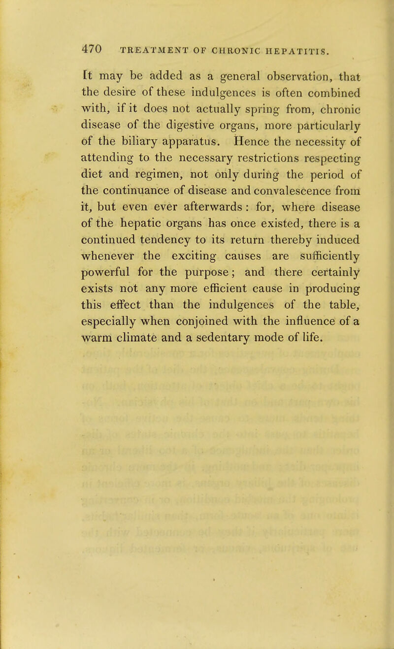 It may be added as a general observation, that the desire of these indulgences is often combined with, if it does not actually spring from, chronic disease of the digestive organs, more particularly of the biliary apparatus. Hence the necessity of attending to the necessary restrictions respecting diet and regimen, not only during the period of the continuance of disease and convalescence from it, but even ever afterwards: for, where disease of the hepatic organs has once existed, there is a continued tendency to its return thereby induced whenever the exciting causes are sufficiently powerful for the purpose; and there certainly exists not any more efficient cause in producing this effect than the indulgences of the table, especially when conjoined with the influence of a warm climate and a sedentary mode of life.