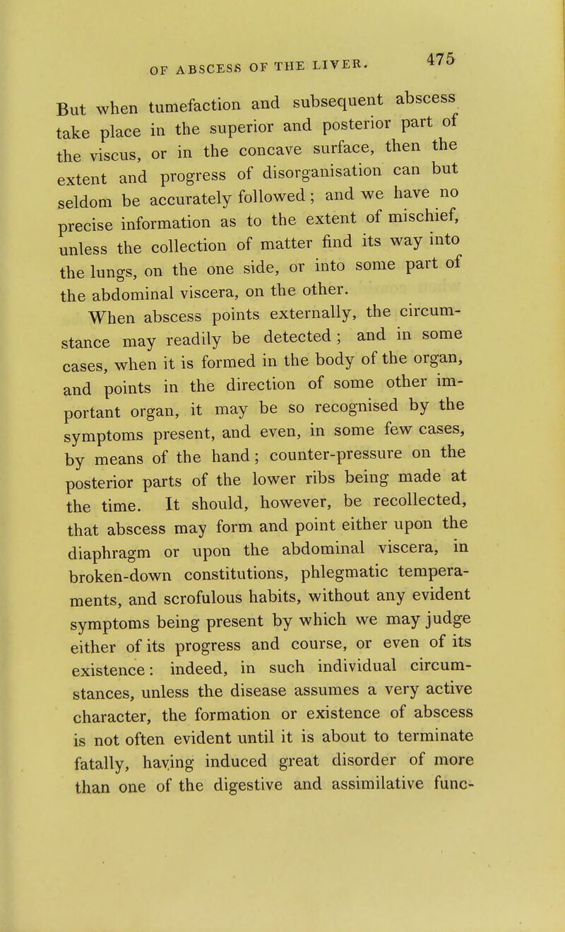 But when tumefaction and subsequent abscess take place in the superior and posterior part of the viscus, or in the concave surface, then the extent and progress of disorganisation can but seldom be accurately followed; and we have no precise information as to the extent of mischief, unless the collection of matter find its way into the lungs, on the one side, or into some part of the abdominal viscera, on the other. When abscess points externally, the circum- stance may readily be detected ; and in some cases, when it is formed in the body of the organ, and points in the direction of some other im- portant organ, it may be so recognised by the symptoms present, and even, in some few cases, by means of the hand; counter-pressure on the posterior parts of the lower ribs being made at the time. It should, however, be recollected, that abscess may form and point either upon the diaphragm or upon the abdominal viscera, in broken-down constitutions, phlegmatic tempera- ments, and scrofulous habits, without any evident symptoms being present by which we may judge either of its progress and course, or even of its existence: indeed, in such individual circum- stances, unless the disease assumes a very active character, the formation or existence of abscess is not often evident until it is about to terminate fatally, haying induced great disorder of more than one of the digestive and assimilative func-