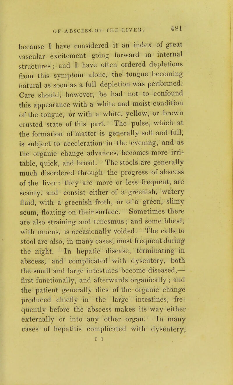 because I have considered it an index of great vascular excitement going forward in internal structures; and I have often ordered depletions from this symptom alone, the tongue becoming natural as soon as a full depletion was performed. Care should, however, be had not to confound this appearance with a white and moist condition of the tongue, or with a white, yellow, or brown crusted state of this part. The pulse, which at the formation of matter is generally soft and full, is subject to acceleration in the evening, and as the organic change advances, becomes more irri- table, quick, and broad. The stools are generally much disordered through the progress of abscess of the liver: they are more or less frequent, are scanty, and consist either of a greenish, watery fluid, with a greenish froth, or of a green, slimy scum, floating on their surface. Sometimes there are also straining and tenesmus; and some blood, with mucus, is occasionally voided. The calls to stool are also, in many cases, most frequent during the night. In hepatic disease, terminating in abscess, and complicated with dysentery, both the small and large intestines become diseased,— first functionally, and afterwards organically ; and the patient generally dies of the organic change produced chiefly in the large intestines, fre- quently before the abscess makes its way either externally or into any other organ. In many cases of hepatitis complicated with dysentery, I I