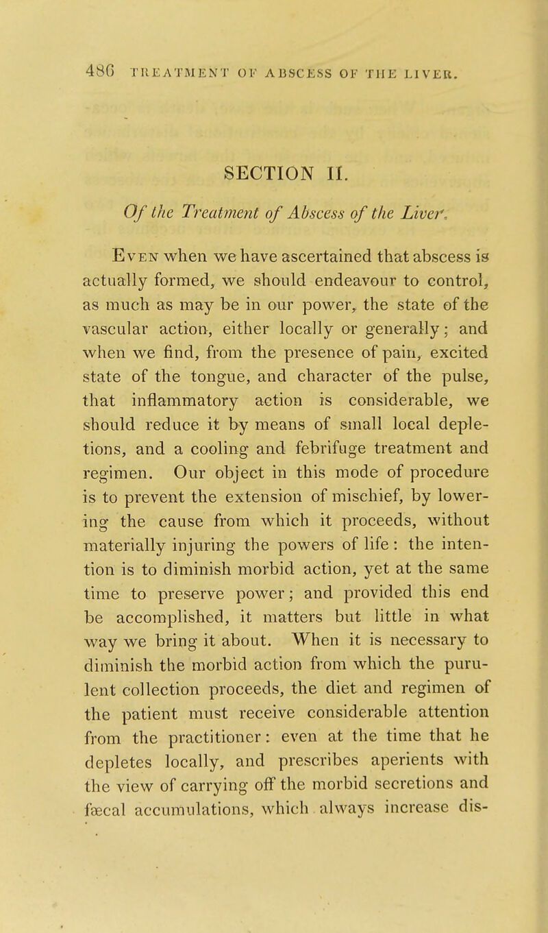 SECTION II. Of the Treatment of Abscess of the Liver. Even when we have ascertained that abscess is actually formed, we should endeavour to control, as much as may be in our power, the state of the vascular action, either locally or generally; and when we find, from the presence of pain, excited state of the tongue, and character of the pulse, that inflammatory action is considerable, we should reduce it by means of small local deple- tions, and a cooling and febrifuge treatment and regimen. Our object in this mode of procedure is to prevent the extension of mischief, by lower- ing the cause from which it proceeds, without materially injuring the powers of life: the inten- tion is to diminish morbid action, yet at the same time to preserve power; and provided this end be accomplished, it matters but little in what way we bring it about. When it is necessary to diminish the morbid action from which the puru- lent collection proceeds, the diet and regimen of the patient must receive considerable attention from the practitioner: even at the time that he depletes locally, and prescribes aperients with the view of carrying off the morbid secretions and fsecal accumulations, which always increase dis-