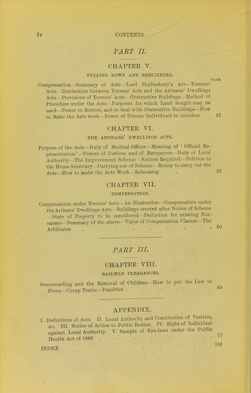 FART II. CHAPTER V. PULLING DOWN AND REBUILDING. PAGE Compensation—Summary of Acts—Lord Shaftesbury's Act—Torrens' Acts—Distinction between Torrens' Acts and the Artisans' Dwellings Acts—Provisions of Torrens' Acts—Obstructive Buildings—Method of Procedure under the Acts—Purposes for which Land bought may be used—Power to Borrow, and to deal with Obstructive Buildings—How to Make the Acts work—Power of Private Individuals to interfere . . 42 CHAPTER VI. THE ARTISANS' DWELLINGS ACTS. Purpose of the Acts—Duty of Medical Officer—Meaning of ' Official Re- presentation '—Powers of Justices and of Eatepayers—Duty of Local Authority—The Improvement Scheme—Notices Required—Petition to the Home Secretary—Carrying out of Scheme—Money to carry out the Acts—How to make the Acts Work—Rehousing CHAPTER VII. COMPENSATION. Compensation under Torrens' Acts—An Illustration—Compensation under the Artisans' Dwellings Acts—Buildings erected after Notice of Scheme —State of Property to be considered—Deduction for existing Nui- sances—Summary of the above—Value of Compensation Clauses—The Arbitrator PART III. CHAPTER VIII. RAILWAY CLEARANCES. Overcrowding and the Removal of Children-How to put the Law in Force—Cheap Trains—Penalties . . • • • • c,) APPENDIX. I Definitions of Acts. II. Local Authority and Constitution of Vestries, &c III Notice of Action to Public Bodies. IV. Right of Individual against Local Authority. V. Sample of Bye-laws under the Public Health Act of 1866 . INDEX 77 101