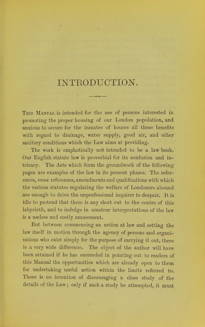 INTBODUCTION. This Manual is intended for the use of persons interested in promoting the proper housing of our London population, and anxious to secure for the inmates of houses all those benefits with regard to drainage, water supply, good air, and other sanitary conditions which the Law aims at providing. The work is emphatically not intended to be a law book. Our English statute law is proverbial for its confusion and in- tricacy. The Acts which form the groundwork of the following pages are examples of the law in its present phases. The refer- ences, cross references, amendments and qualifications with which the various statutes regulating the welfare of Londoners abound are enough to drive the unprofessional inquirer to despair. It is idle to pretend that there is any short cut to the centre of this labyrinth, and to indulge in amateur interpretations of the law is a useless and costly amusement. But between commencing an action at law and setting the law itself in motion through the agency of persons and organi- sations who exist simply for the purpose of carrying it out, there is a very wide difference. The object of the author will have been attained if he has succeeded in pointing out to readers of this Manual the opportunities which are already open to them for undertaking useful action within the limits referred to. There is no intention of discouraging a close study of the details of the Law; only if such a study be attempted, it must